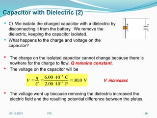 Capacitor with Dielectric (2)
 C) We isolate the charged capacitor with a dielectric by
disconnecting it from the battery. We remove the
dielectric, keeping the capacitor isolated.
 What happens to the charge and voltage on the
capacitor?
21-10-2015 FCI 26
 The charge on the isolated capacitor cannot change because there is
nowhere for the charge to flow. Q remains constant.
 The voltage on the capacitor will be
 The voltage went up because removing the dielectric increased the
electric field and the resulting potential difference between the plates.
V 
q
C

6.00 
10 5
C
2.00 
10 6
F
30.0 V V increases
 