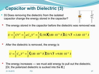 Capacitor with Dielectric (3)
 D) Does removing the dielectric from the isolated
capacitor change the energy stored in the capacitor?
21-10-2015 FCI 27
 The energy stored in the capacitor before the dielectric was removed was
 After the dielectric is removed, the energy is
 The energy increases --- we must add energy to pull out the dielectric.
[Or, the polarized dielectric is sucked into the E.]
U 
1
2
CV2

1
2
CairV2

1
2
2.50
  2.00 
10 6
F
 12 V
 2
3.60 
10 4
J
U 
1
2
CairV 2

1
2
2.00 
10 6
F
 30 V
 2
9.00 
10 4
J
 
