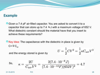 Example
Given a 7.4 pF air-filled capacitor. You are asked to convert it to a
capacitor that can store up to 7.4 J with a maximum voltage of 652 V.
What dielectric constant should the material have that you insert to
achieve these requirements?
Key Idea: The capacitance with the dielectric in place is given by
C=Cair
and the energy stored is given by
So,
21-10-2015 FCI 28
 