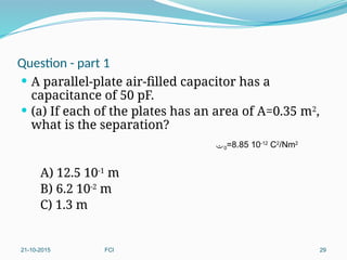 Question - part 1
 A parallel-plate air-filled capacitor has a
capacitance of 50 pF.
 (a) If each of the plates has an area of A=0.35 m2
,
what is the separation?
A) 12.5 10-1
m
B) 6.2 10-2
m
C) 1.3 m
21-10-2015 FCI 29
0=8.85 10-12
C2
/Nm2
 