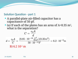 Solution Question - part 1
 A parallel-plate air-filled capacitor has a
capacitance of 50 pF.
 (a) If each of the plates has an area of A=0.35 m2
,
what is the separation?
B) 6.2 10-2
m
21-10-2015 FCI 30
 