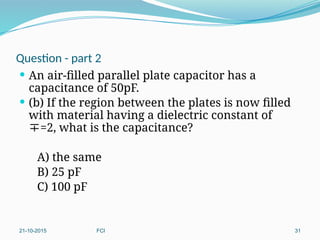 Question - part 2
 An air-filled parallel plate capacitor has a
capacitance of 50pF.
 (b) If the region between the plates is now filled
with material having a dielectric constant of
=2, what is the capacitance?
A) the same
B) 25 pF
C) 100 pF
21-10-2015 FCI 31
 