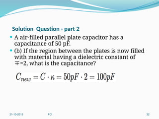Solution Question - part 2
 A air-filled parallel plate capacitor has a
capacitance of 50 pF.
 (b) If the region between the plates is now filled
with material having a dielectric constant of
=2, what is the capacitance?
C) 100 pF
21-10-2015 FCI 32
 