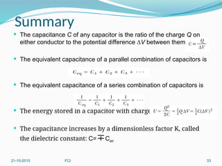 Summary
 The capacitance C of any capacitor is the ratio of the charge Q on
either conductor to the potential difference ∆V between them:
 The equivalent capacitance of a parallel combination of capacitors is
 The equivalent capacitance of a series combination of capacitors is
 The energy stored in a capacitor with charge Q is
 The capacitance increases by a dimensionless factor K, called
the dielectric constant: C=Cair
21-10-2015 FCI 33
 