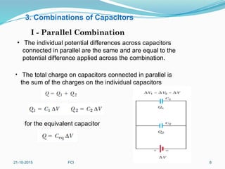 3. Combinations of Capacitors
I - Parallel Combination
• The individual potential differences across capacitors
connected in parallel are the same and are equal to the
potential difference applied across the combination.
• The total charge on capacitors connected in parallel is
the sum of the charges on the individual capacitors
for the equivalent capacitor
21-10-2015 FCI 8
 