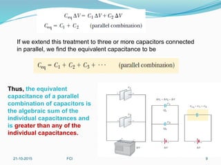 If we extend this treatment to three or more capacitors connected
in parallel, we find the equivalent capacitance to be
Thus, the equivalent
capacitance of a parallel
combination of capacitors is
the algebraic sum of the
individual capacitances and
is greater than any of the
individual capacitances.
21-10-2015 FCI 9
 