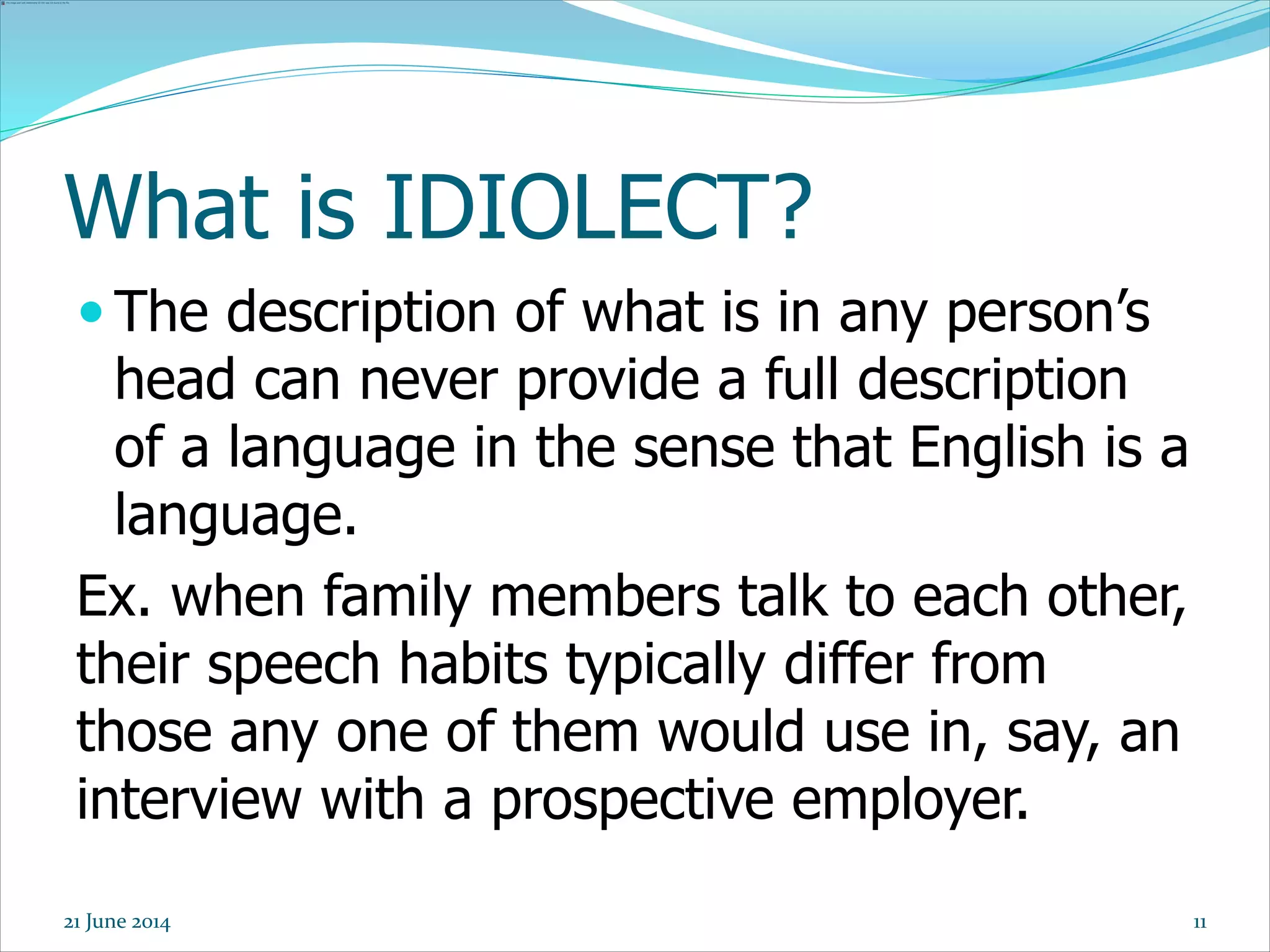 What is IDIOLECT?
 The description of what is in any person’s
head can never provide a full description
of a language in the sense that English is a
language.
Ex. when family members talk to each other,
their speech habits typically differ from
those any one of them would use in, say, an
interview with a prospective employer.
1121 June 2014
 