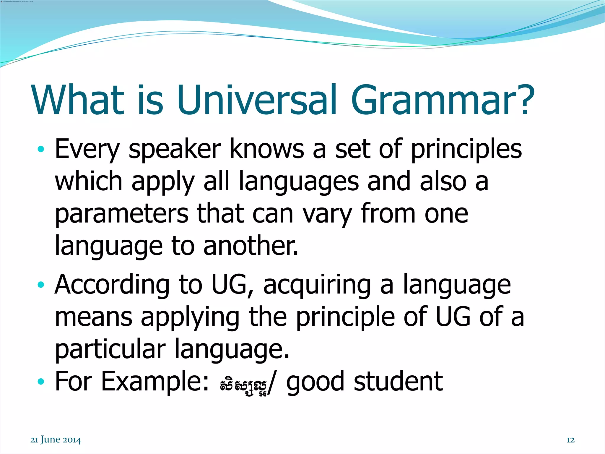 12
What is Universal Grammar?
• Every speaker knows a set of principles
which apply all languages and also a
parameters that can vary from one
language to another.
• According to UG, acquiring a language
means applying the principle of UG of a
particular language.
• For Example: សិសសល្អ/ good student
21 June 2014
 