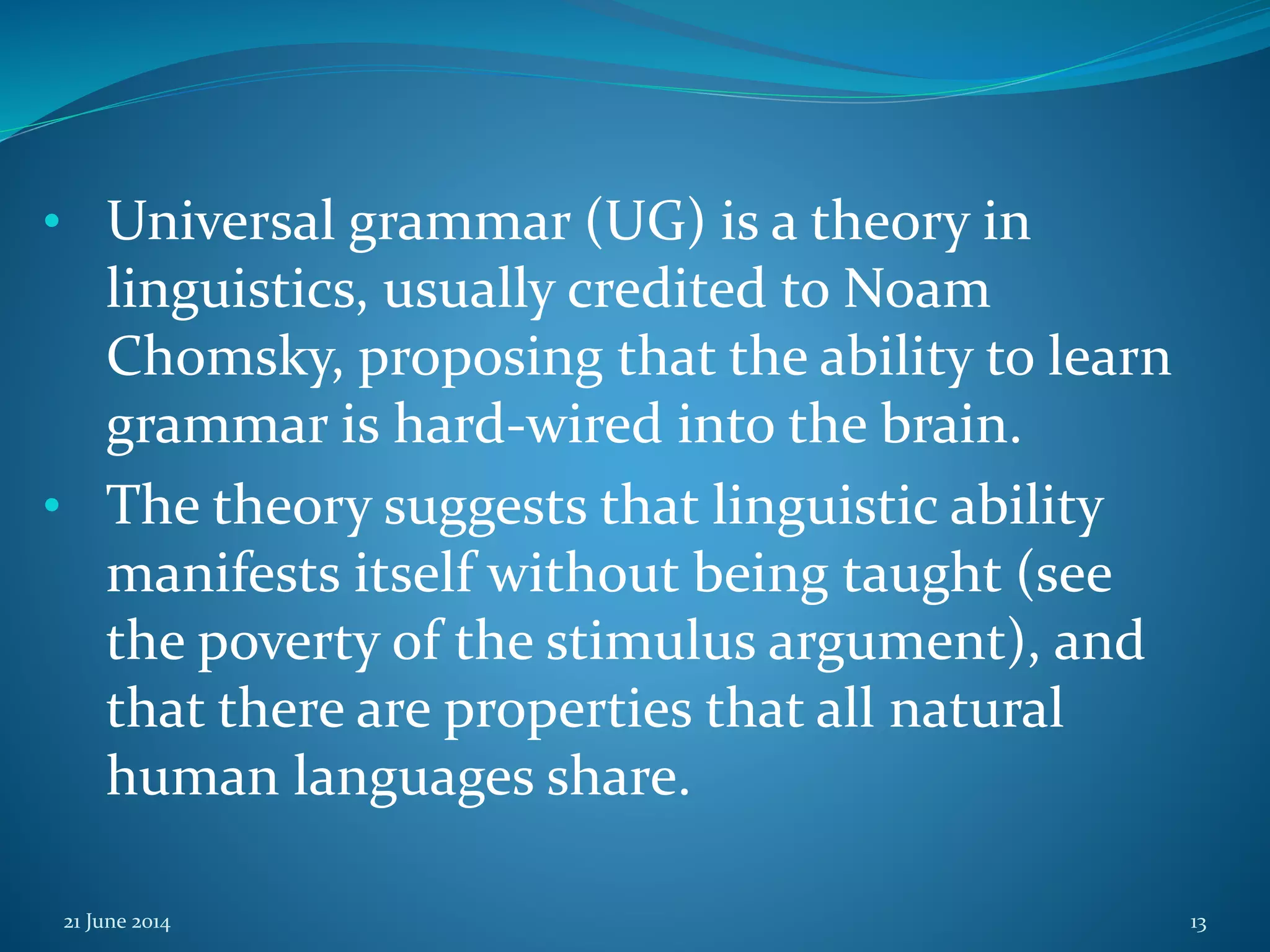 • Universal grammar (UG) is a theory in
linguistics, usually credited to Noam
Chomsky, proposing that the ability to learn
grammar is hard-wired into the brain.
• The theory suggests that linguistic ability
manifests itself without being taught (see
the poverty of the stimulus argument), and
that there are properties that all natural
human languages share.
21 June 2014 13
 