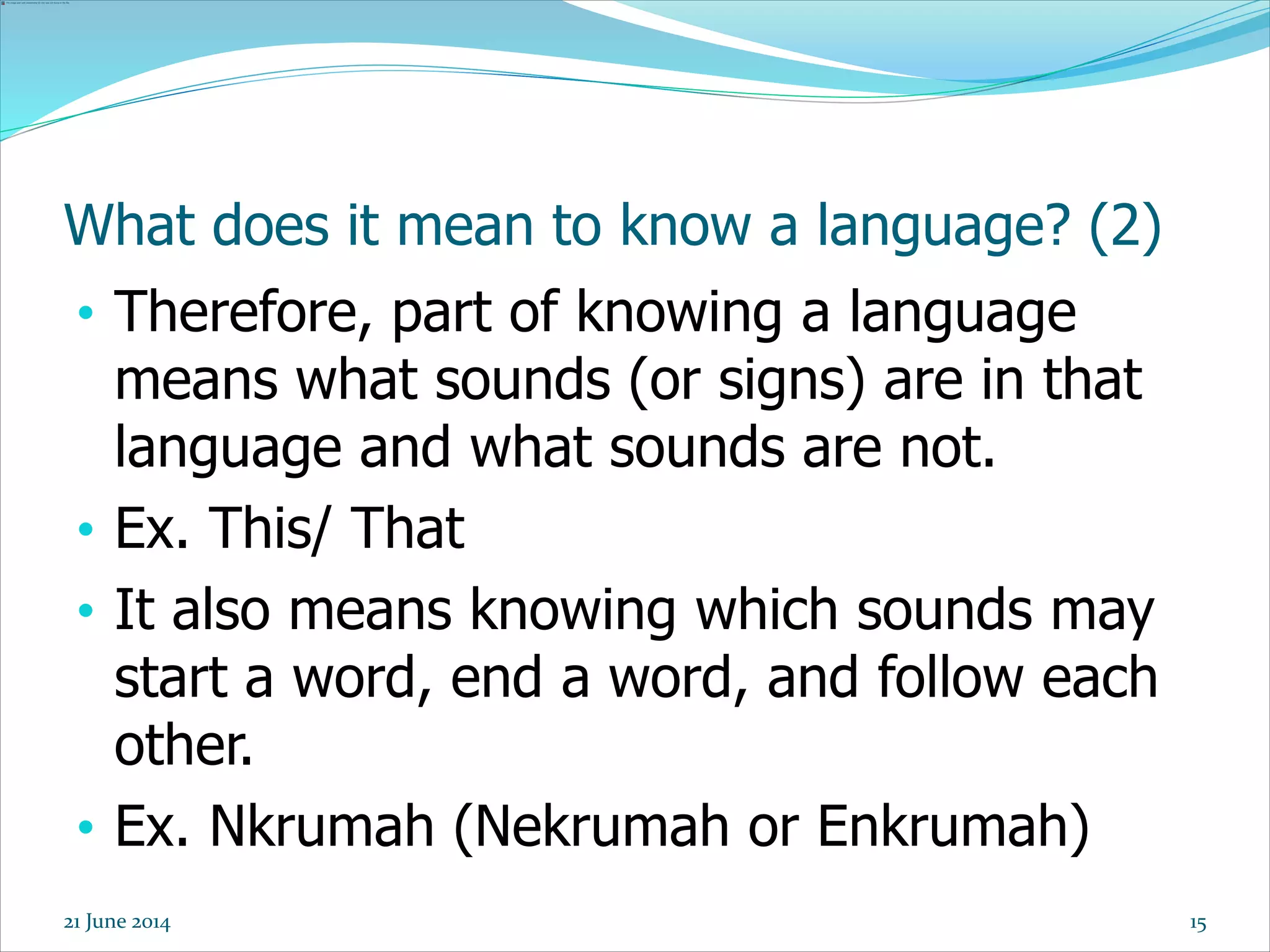 15
What does it mean to know a language? (2)
• Therefore, part of knowing a language
means what sounds (or signs) are in that
language and what sounds are not.
• Ex. This/ That
• It also means knowing which sounds may
start a word, end a word, and follow each
other.
• Ex. Nkrumah (Nekrumah or Enkrumah)
21 June 2014
 