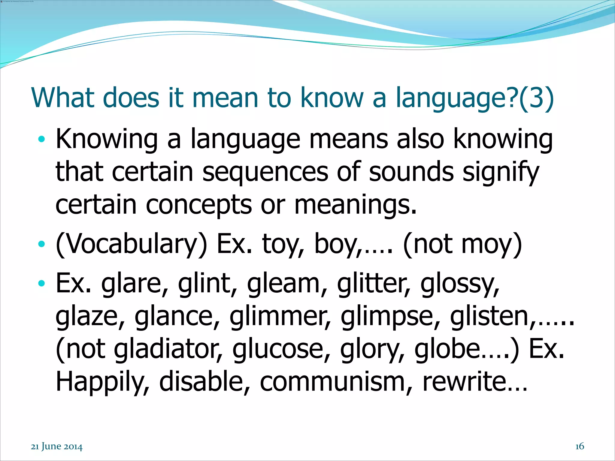 16
What does it mean to know a language?(3)
• Knowing a language means also knowing
that certain sequences of sounds signify
certain concepts or meanings.
• (Vocabulary) Ex. toy, boy,…. (not moy)
• Ex. glare, glint, gleam, glitter, glossy,
glaze, glance, glimmer, glimpse, glisten,…..
(not gladiator, glucose, glory, globe….) Ex.
Happily, disable, communism, rewrite…
21 June 2014
 