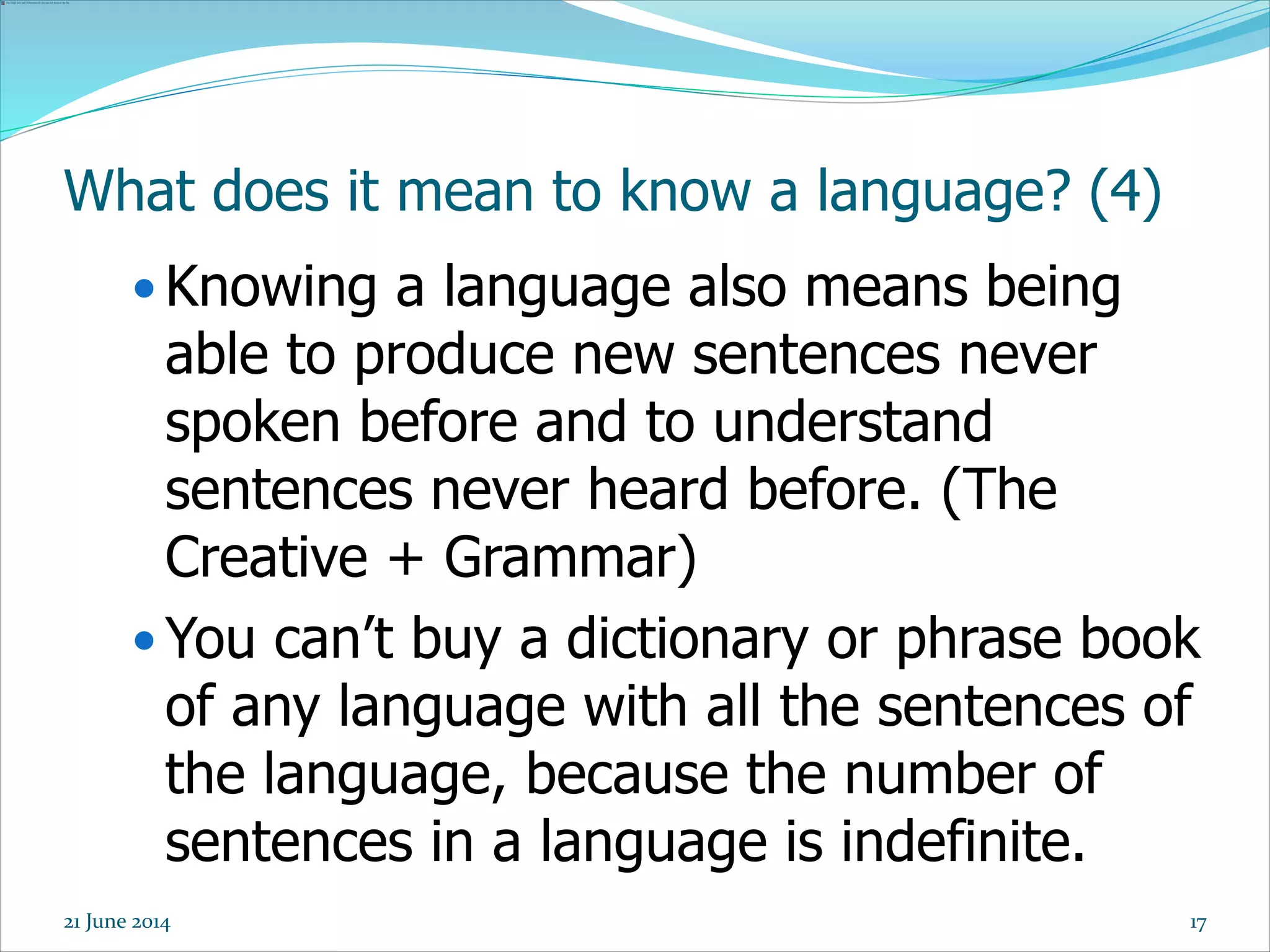 17
What does it mean to know a language? (4)
 Knowing a language also means being
able to produce new sentences never
spoken before and to understand
sentences never heard before. (The
Creative + Grammar)
 You can’t buy a dictionary or phrase book
of any language with all the sentences of
the language, because the number of
sentences in a language is indefinite.
21 June 2014
 