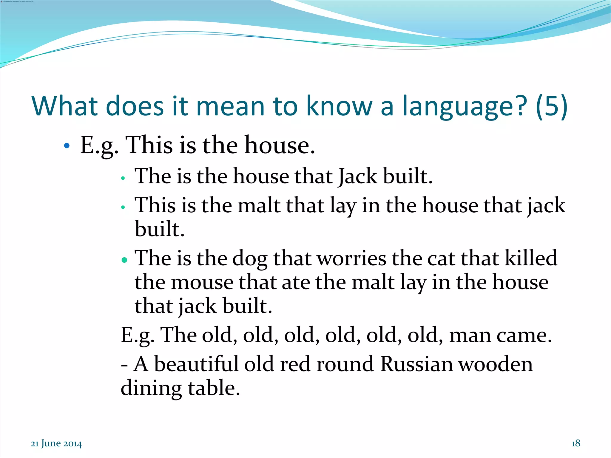 18
What does it mean to know a language? (5)
• E.g. This is the house.
• The is the house that Jack built.
• This is the malt that lay in the house that jack
built.
 The is the dog that worries the cat that killed
the mouse that ate the malt lay in the house
that jack built.
E.g. The old, old, old, old, old, old, man came.
- A beautiful old red round Russian wooden
dining table.
21 June 2014
 