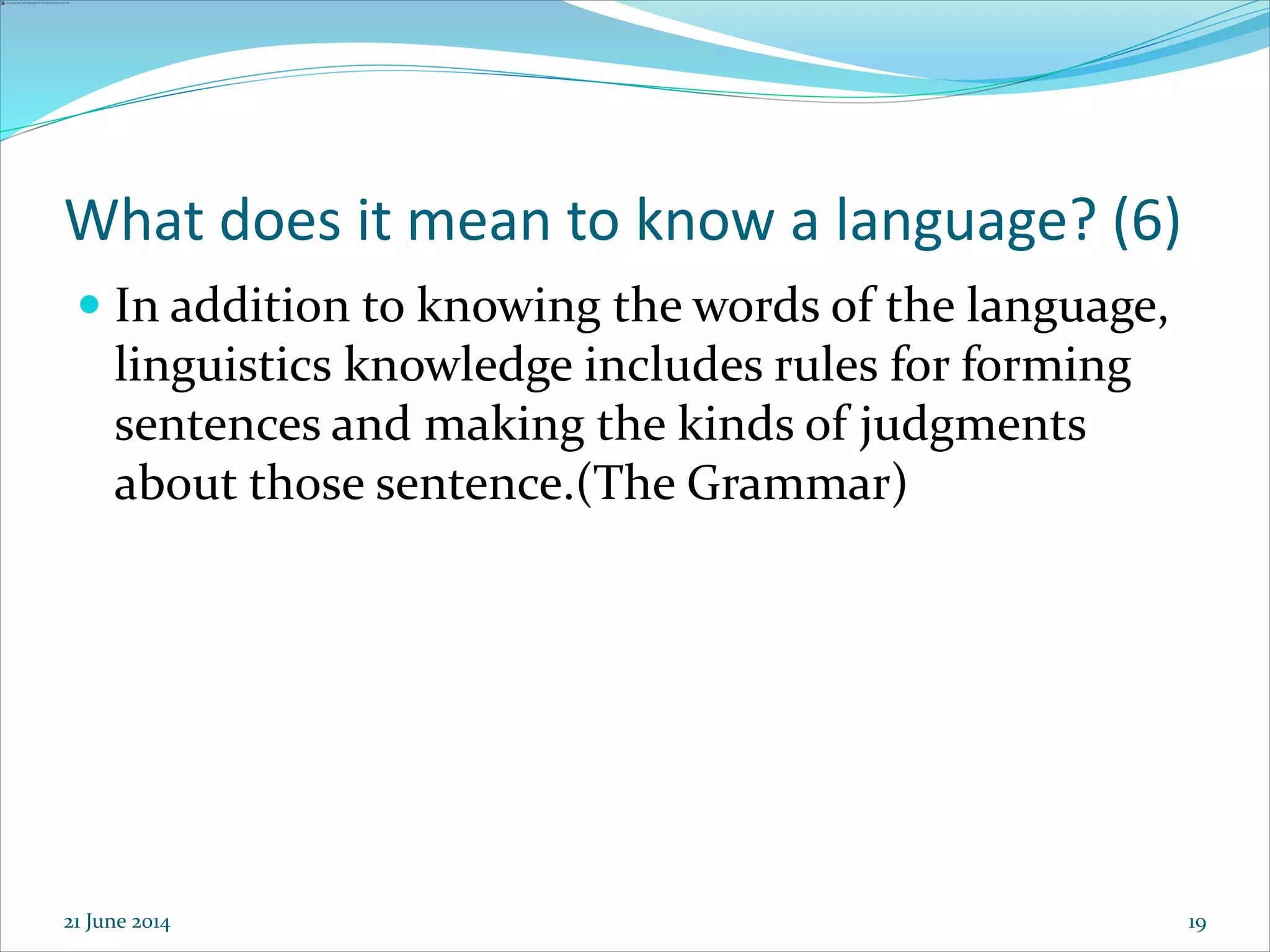 19
What does it mean to know a language? (6)
 In addition to knowing the words of the language,
linguistics knowledge includes rules for forming
sentences and making the kinds of judgments
about those sentence.(The Grammar)
21 June 2014
 