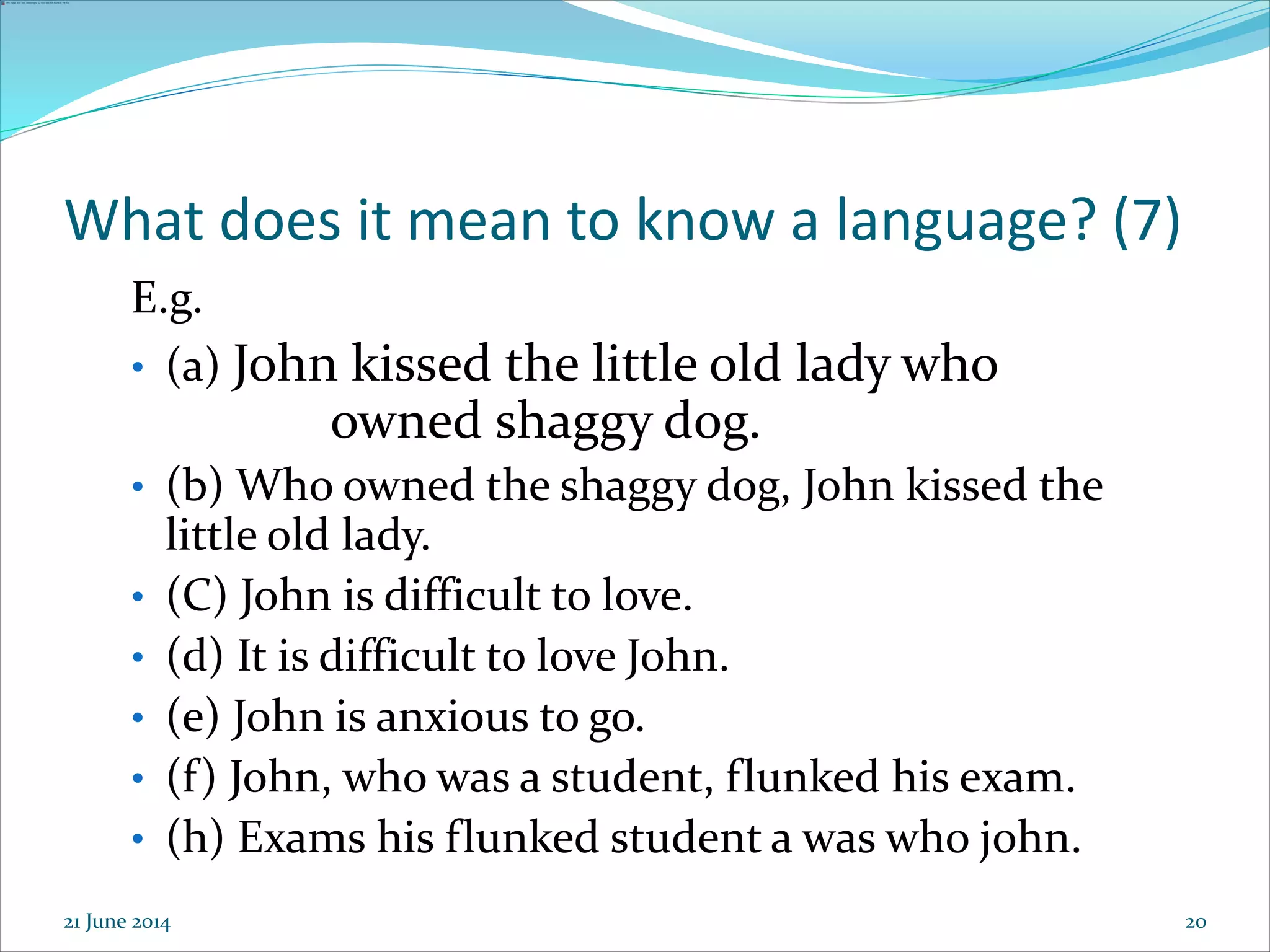 20
What does it mean to know a language? (7)
E.g.
• (a) John kissed the little old lady who
owned shaggy dog.
• (b) Who owned the shaggy dog, John kissed the
little old lady.
• (C) John is difficult to love.
• (d) It is difficult to love John.
• (e) John is anxious to go.
• (f) John, who was a student, flunked his exam.
• (h) Exams his flunked student a was who john.
21 June 2014
 