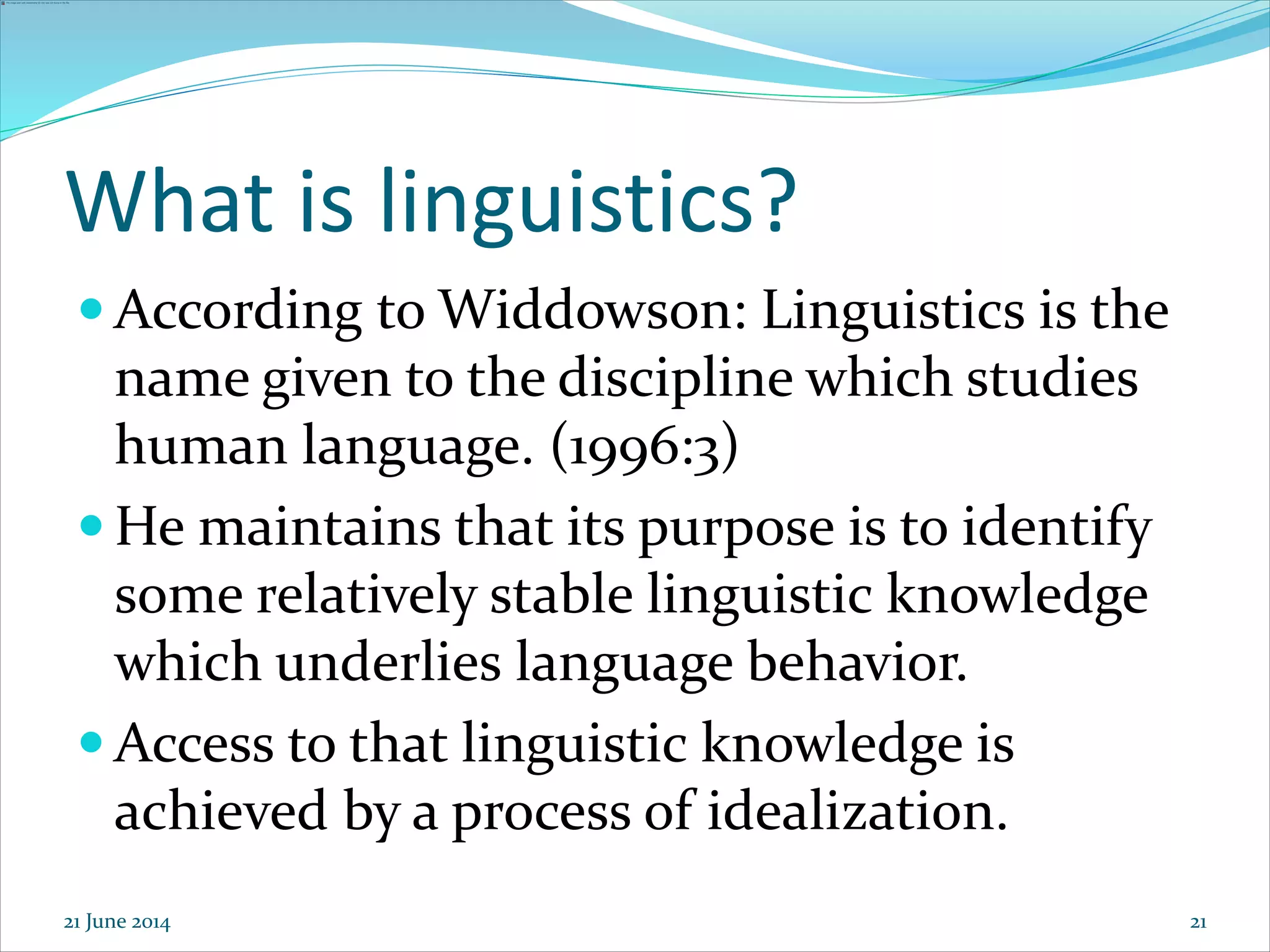 21
What is linguistics?
 According to Widdowson: Linguistics is the
name given to the discipline which studies
human language. (1996:3)
 He maintains that its purpose is to identify
some relatively stable linguistic knowledge
which underlies language behavior.
 Access to that linguistic knowledge is
achieved by a process of idealization.
21 June 2014
 