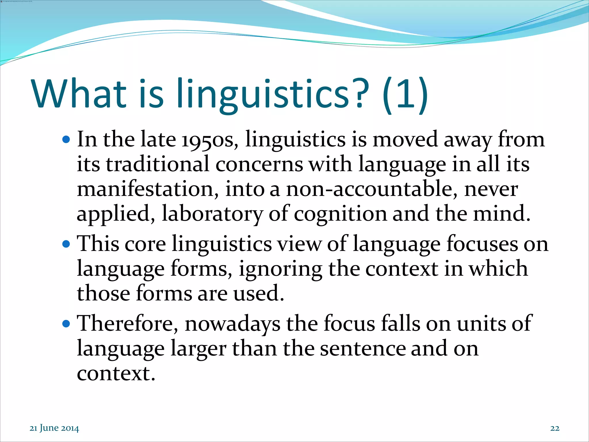 22
What is linguistics? (1)
 In the late 1950s, linguistics is moved away from
its traditional concerns with language in all its
manifestation, into a non-accountable, never
applied, laboratory of cognition and the mind.
 This core linguistics view of language focuses on
language forms, ignoring the context in which
those forms are used.
 Therefore, nowadays the focus falls on units of
language larger than the sentence and on
context.
21 June 2014
 