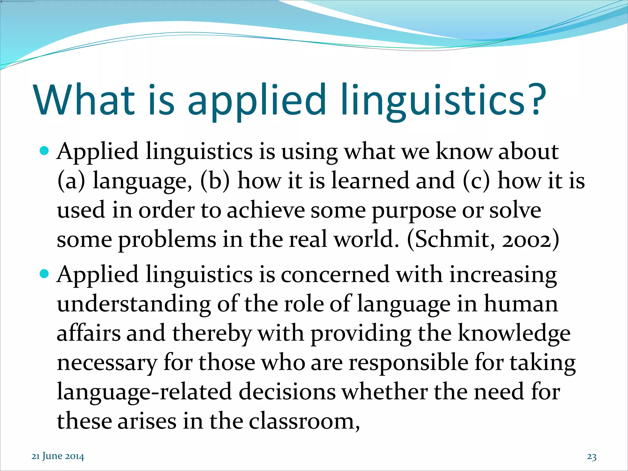23
What is applied linguistics?
 Applied linguistics is using what we know about
(a) language, (b) how it is learned and (c) how it is
used in order to achieve some purpose or solve
some problems in the real world. (Schmit, 2002)
 Applied linguistics is concerned with increasing
understanding of the role of language in human
affairs and thereby with providing the knowledge
necessary for those who are responsible for taking
language-related decisions whether the need for
these arises in the classroom,
21 June 2014
 