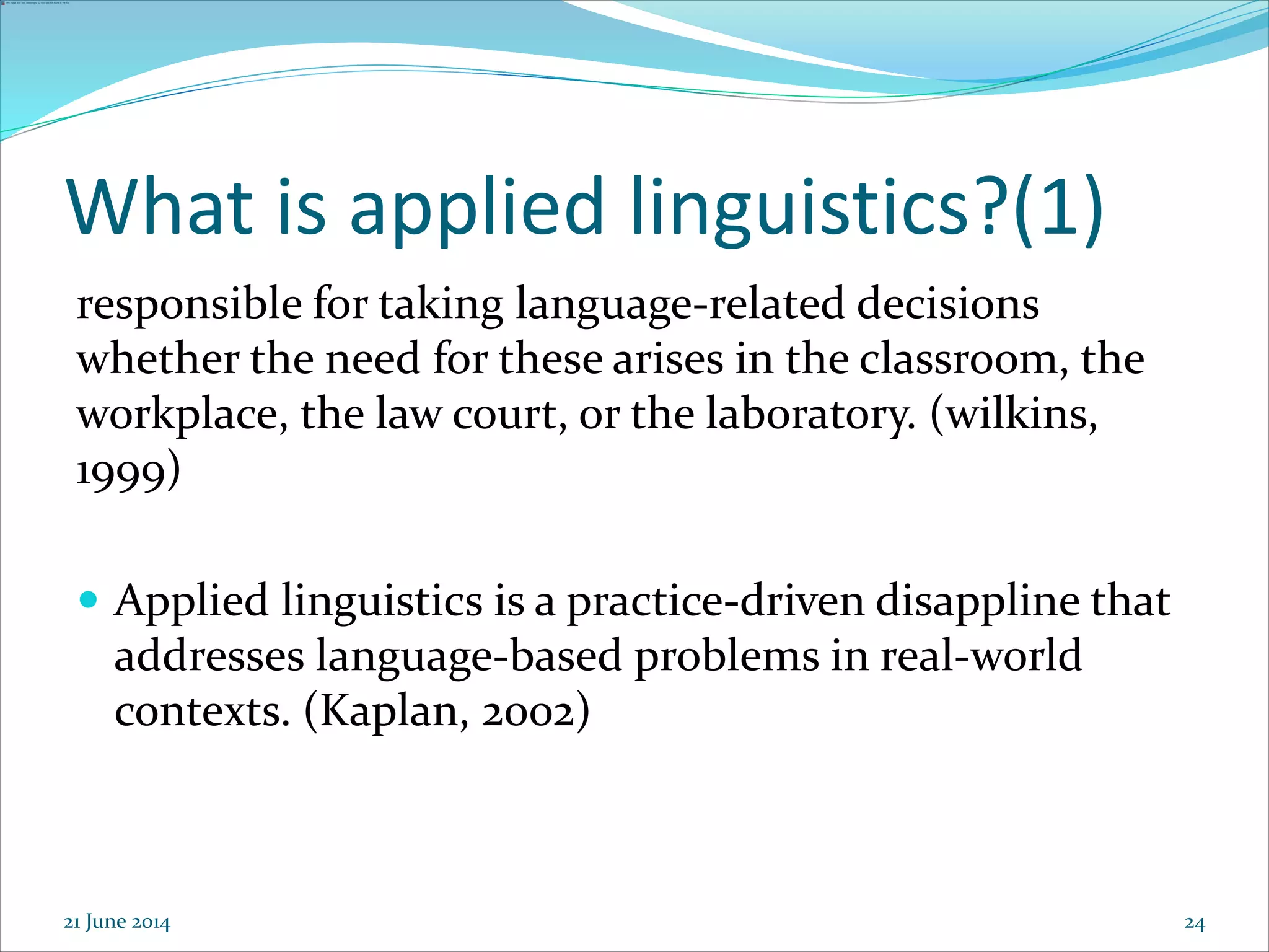 24
What is applied linguistics?(1)
responsible for taking language-related decisions
whether the need for these arises in the classroom, the
workplace, the law court, or the laboratory. (wilkins,
1999)
 Applied linguistics is a practice-driven disappline that
addresses language-based problems in real-world
contexts. (Kaplan, 2002)
21 June 2014
 