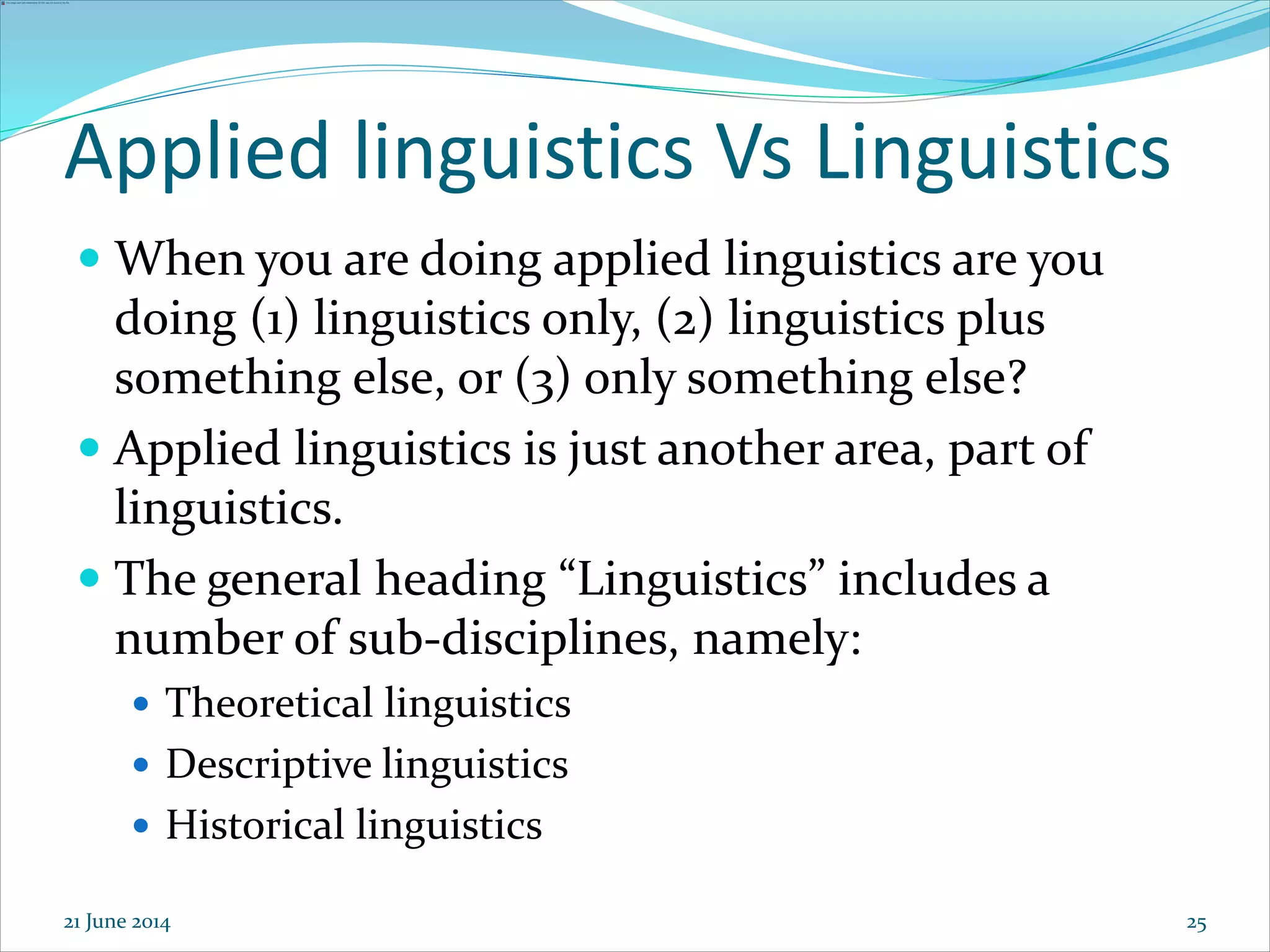 25
Applied linguistics Vs Linguistics
 When you are doing applied linguistics are you
doing (1) linguistics only, (2) linguistics plus
something else, or (3) only something else?
 Applied linguistics is just another area, part of
linguistics.
 The general heading “Linguistics” includes a
number of sub-disciplines, namely:
 Theoretical linguistics
 Descriptive linguistics
 Historical linguistics
21 June 2014
 