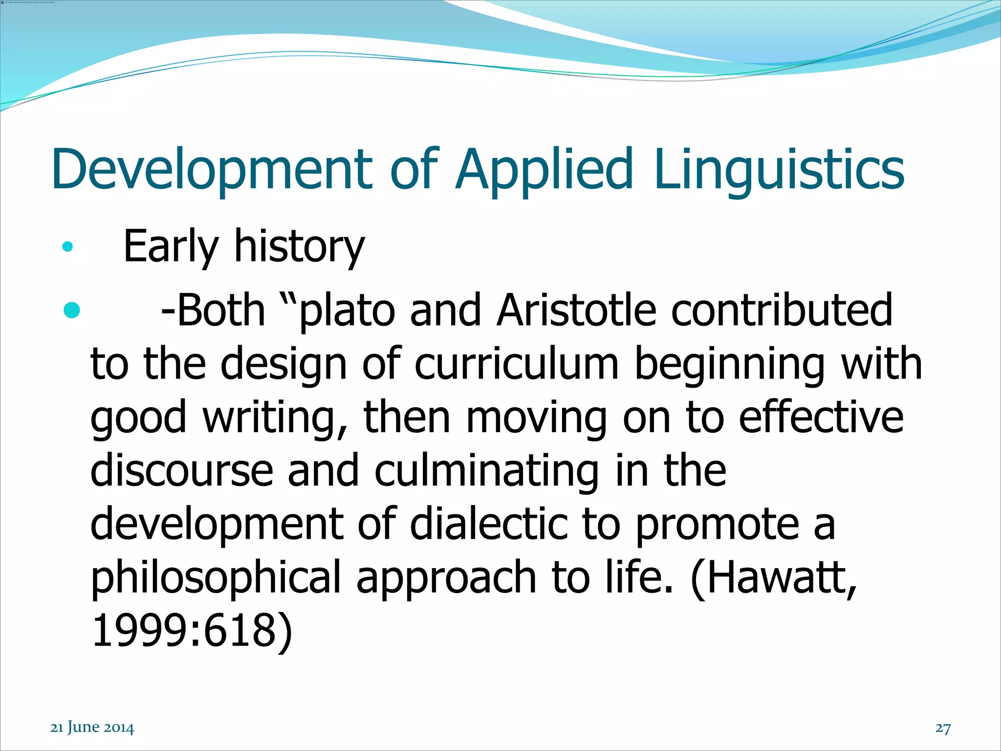 Development of Applied Linguistics
• Early history
 -Both “plato and Aristotle contributed
to the design of curriculum beginning with
good writing, then moving on to effective
discourse and culminating in the
development of dialectic to promote a
philosophical approach to life. (Hawatt,
1999:618)
2721 June 2014
 