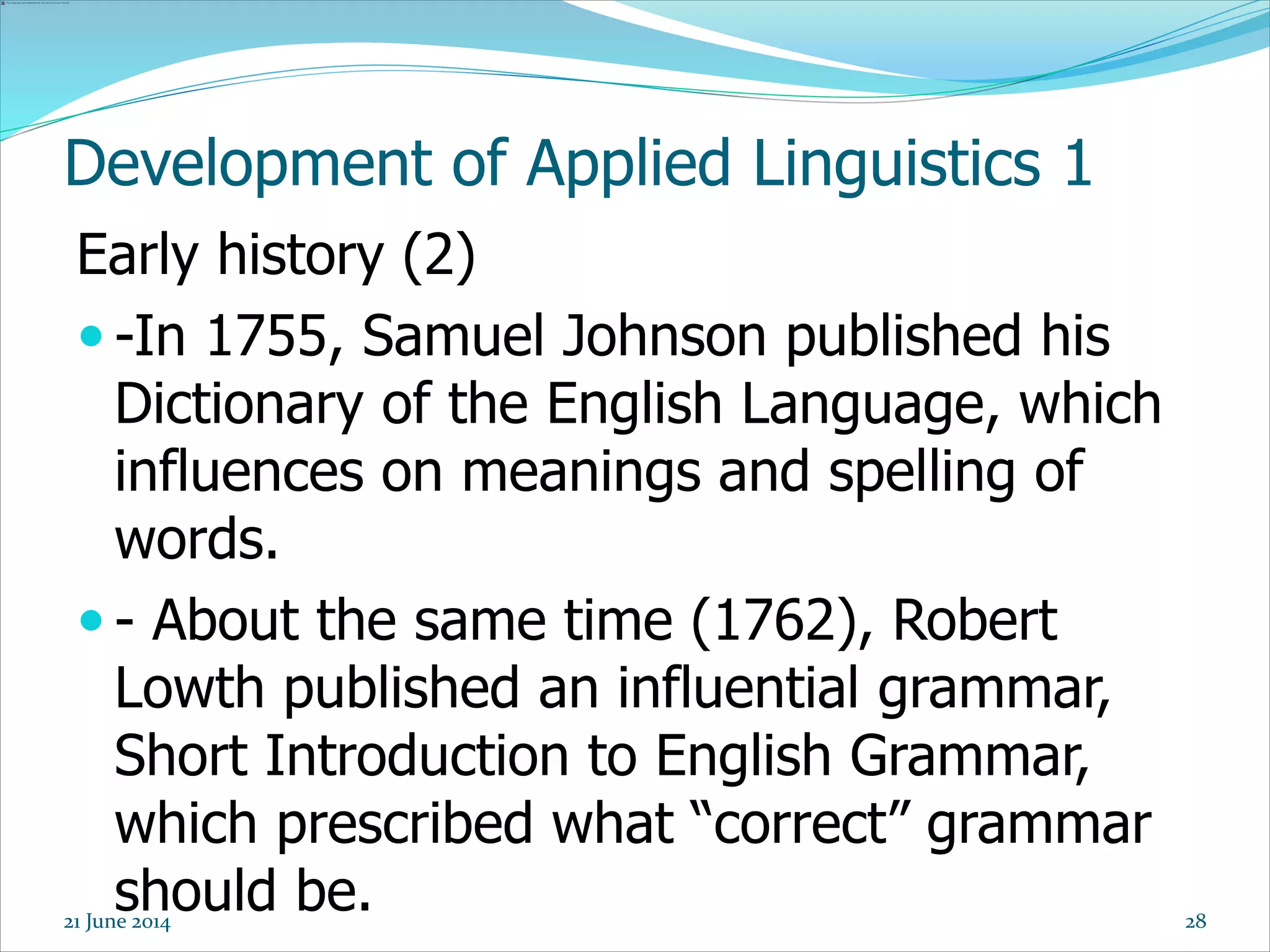 Development of Applied Linguistics 1
Early history (2)
 -In 1755, Samuel Johnson published his
Dictionary of the English Language, which
influences on meanings and spelling of
words.
 - About the same time (1762), Robert
Lowth published an influential grammar,
Short Introduction to English Grammar,
which prescribed what “correct” grammar
should be. 2821 June 2014
 