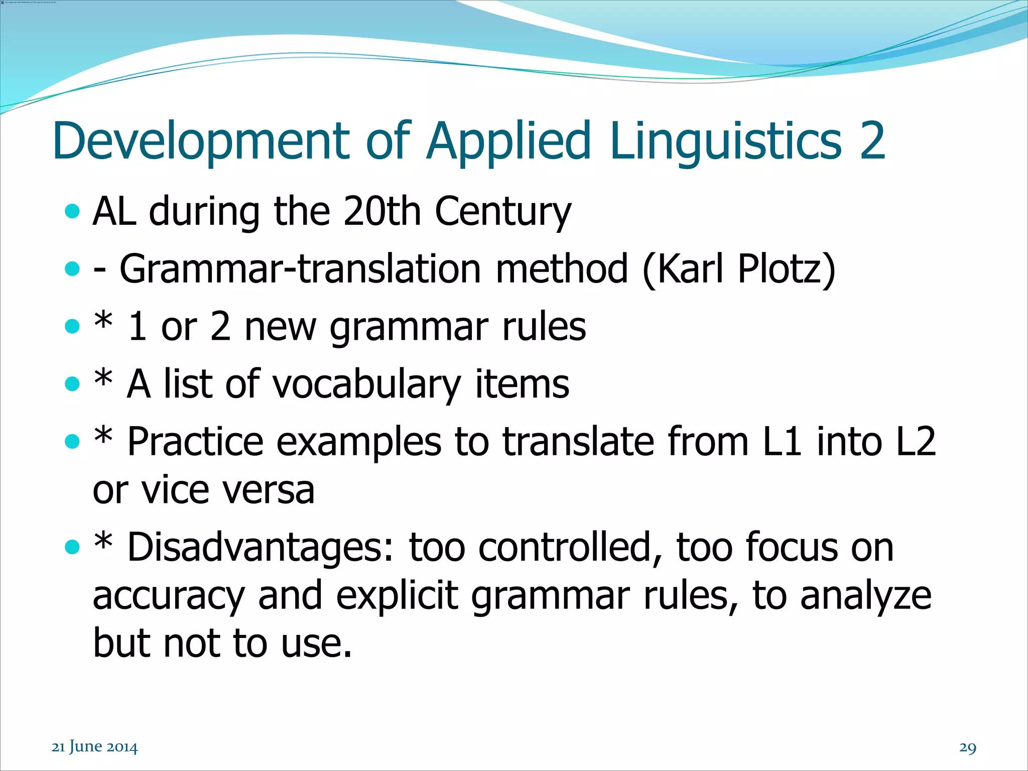Development of Applied Linguistics 2
 AL during the 20th Century
 - Grammar-translation method (Karl Plotz)
 * 1 or 2 new grammar rules
 * A list of vocabulary items
 * Practice examples to translate from L1 into L2
or vice versa
 * Disadvantages: too controlled, too focus on
accuracy and explicit grammar rules, to analyze
but not to use.
2921 June 2014
 