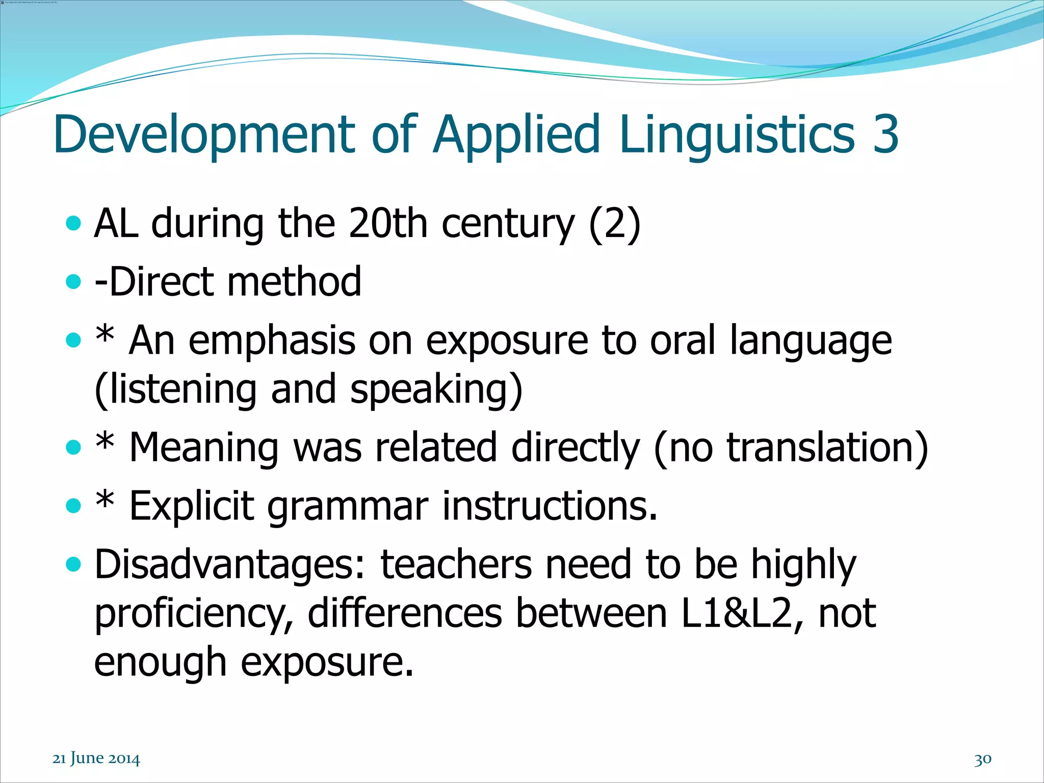 Development of Applied Linguistics 3
 AL during the 20th century (2)
 -Direct method
 * An emphasis on exposure to oral language
(listening and speaking)
 * Meaning was related directly (no translation)
 * Explicit grammar instructions.
 Disadvantages: teachers need to be highly
proficiency, differences between L1&L2, not
enough exposure.
3021 June 2014
 