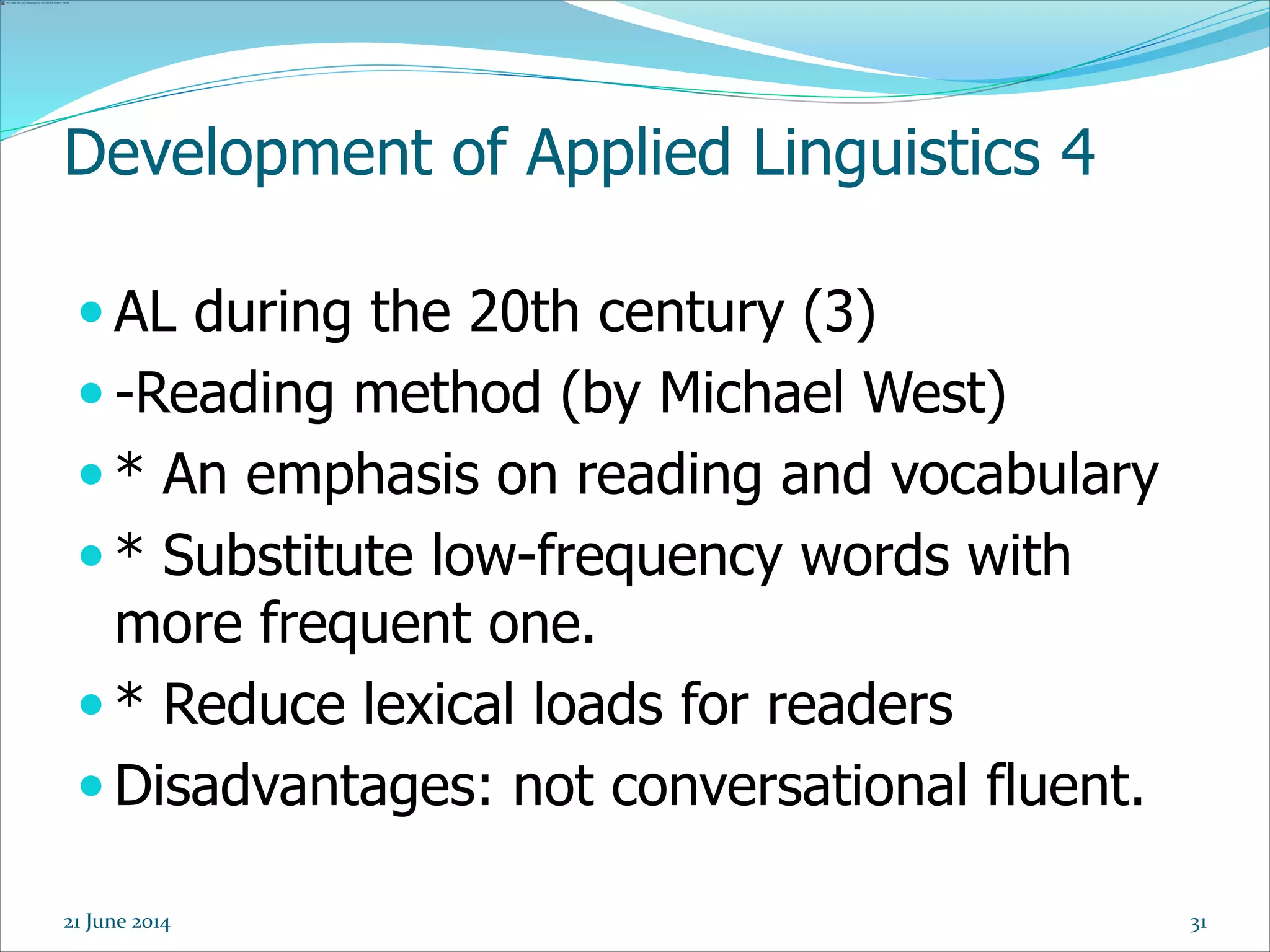Development of Applied Linguistics 4
 AL during the 20th century (3)
 -Reading method (by Michael West)
 * An emphasis on reading and vocabulary
 * Substitute low-frequency words with
more frequent one.
 * Reduce lexical loads for readers
 Disadvantages: not conversational fluent.
3121 June 2014
 