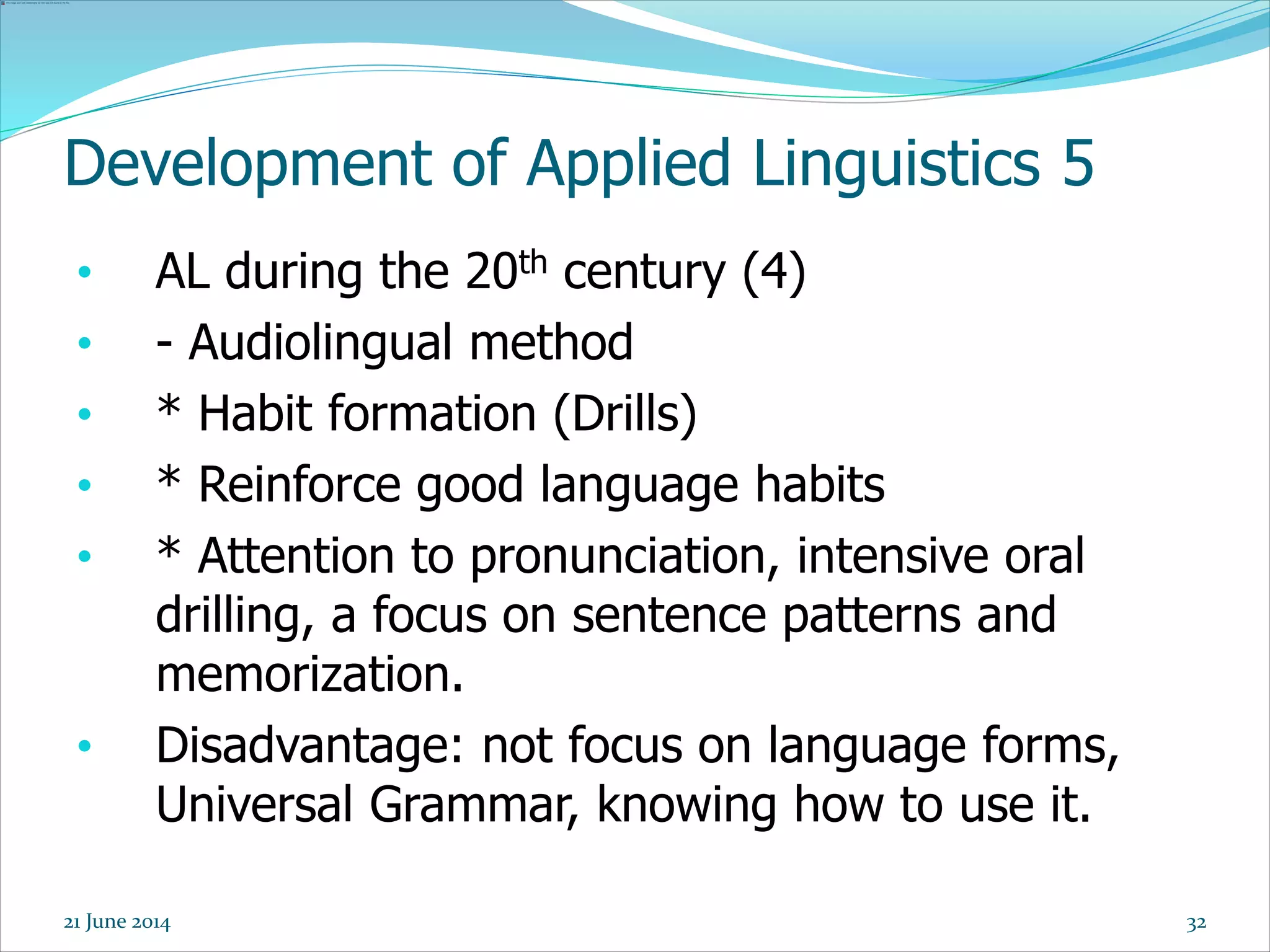 Development of Applied Linguistics 5
• AL during the 20th century (4)
• - Audiolingual method
• * Habit formation (Drills)
• * Reinforce good language habits
• * Attention to pronunciation, intensive oral
drilling, a focus on sentence patterns and
memorization.
• Disadvantage: not focus on language forms,
Universal Grammar, knowing how to use it.
3221 June 2014
 
