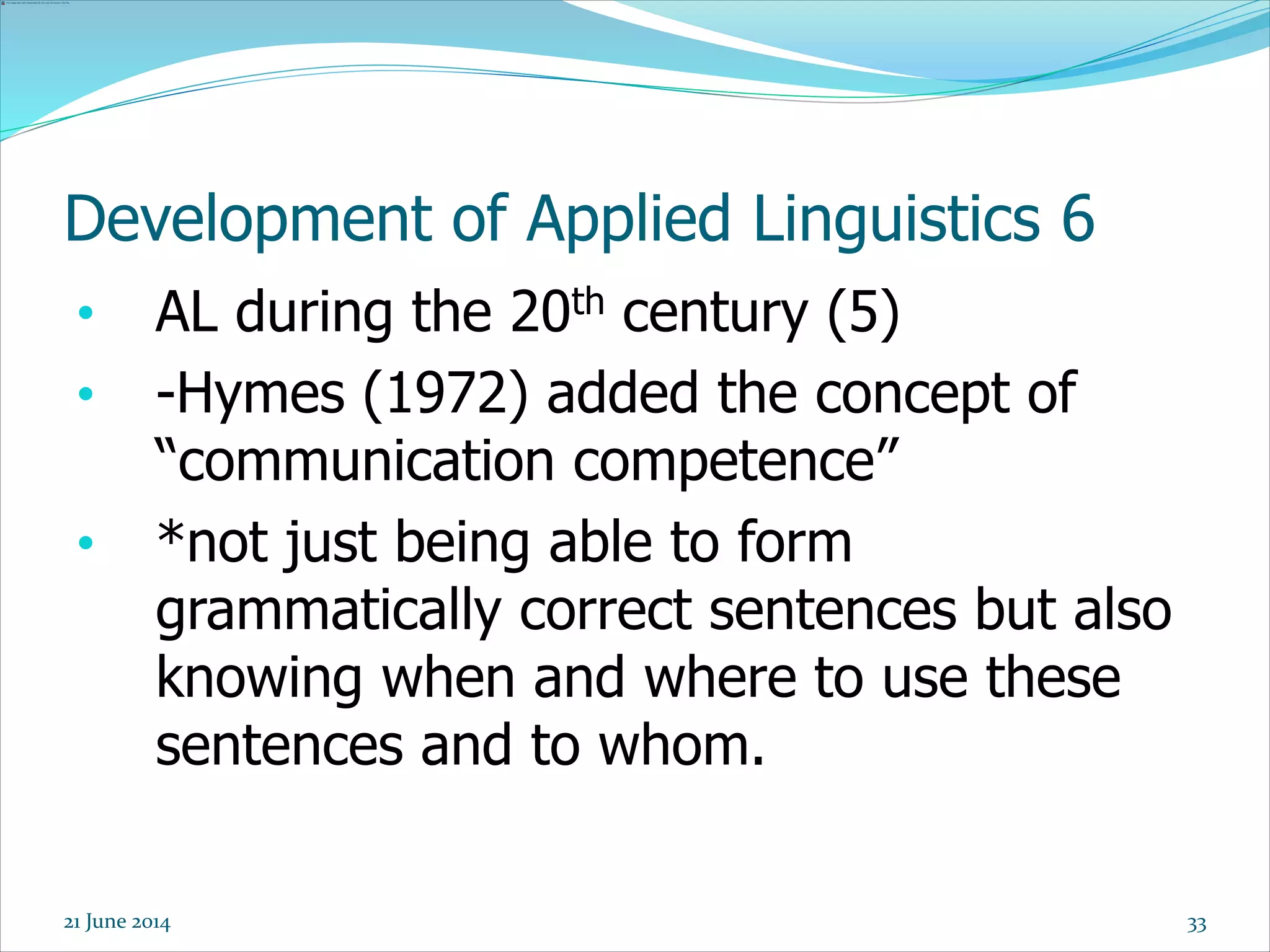 Development of Applied Linguistics 6
• AL during the 20th century (5)
• -Hymes (1972) added the concept of
“communication competence”
• *not just being able to form
grammatically correct sentences but also
knowing when and where to use these
sentences and to whom.
3321 June 2014
 