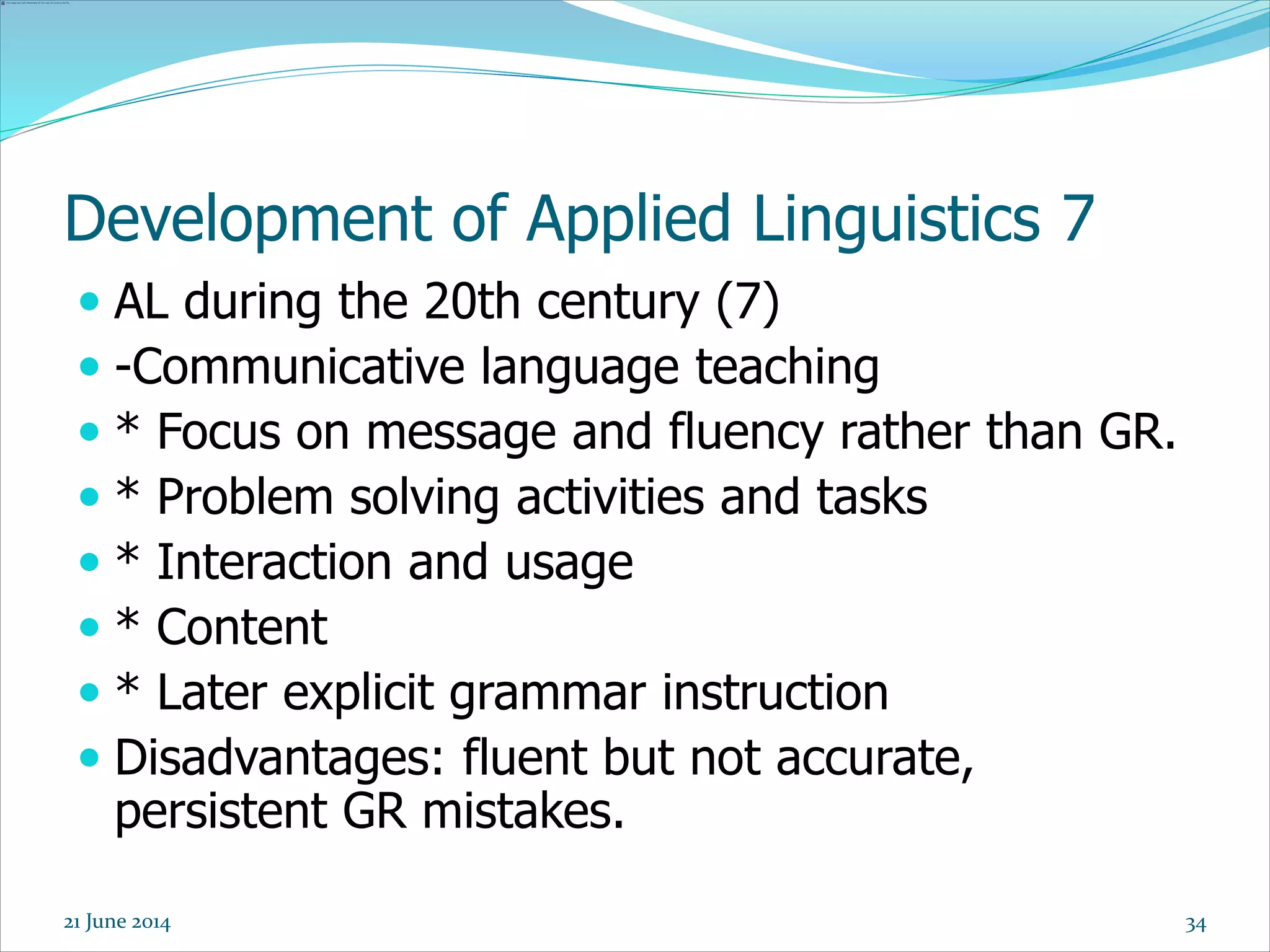 Development of Applied Linguistics 7
 AL during the 20th century (7)
 -Communicative language teaching
 * Focus on message and fluency rather than GR.
 * Problem solving activities and tasks
 * Interaction and usage
 * Content
 * Later explicit grammar instruction
 Disadvantages: fluent but not accurate,
persistent GR mistakes.
3421 June 2014
 