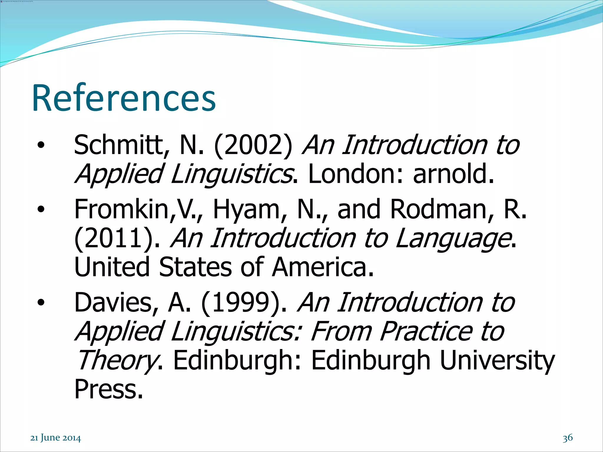References
• Schmitt, N. (2002) An Introduction to
Applied Linguistics. London: arnold.
• Fromkin,V., Hyam, N., and Rodman, R.
(2011). An Introduction to Language.
United States of America.
• Davies, A. (1999). An Introduction to
Applied Linguistics: From Practice to
Theory. Edinburgh: Edinburgh University
Press.
3621 June 2014
 