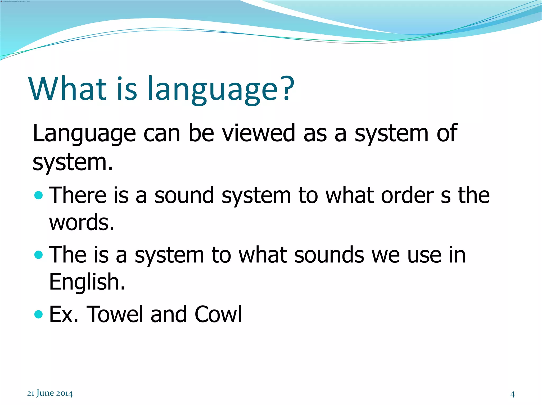 4
Language can be viewed as a system of
system.
 There is a sound system to what order s the
words.
 The is a system to what sounds we use in
English.
 Ex. Towel and Cowl
What is language?
21 June 2014
 