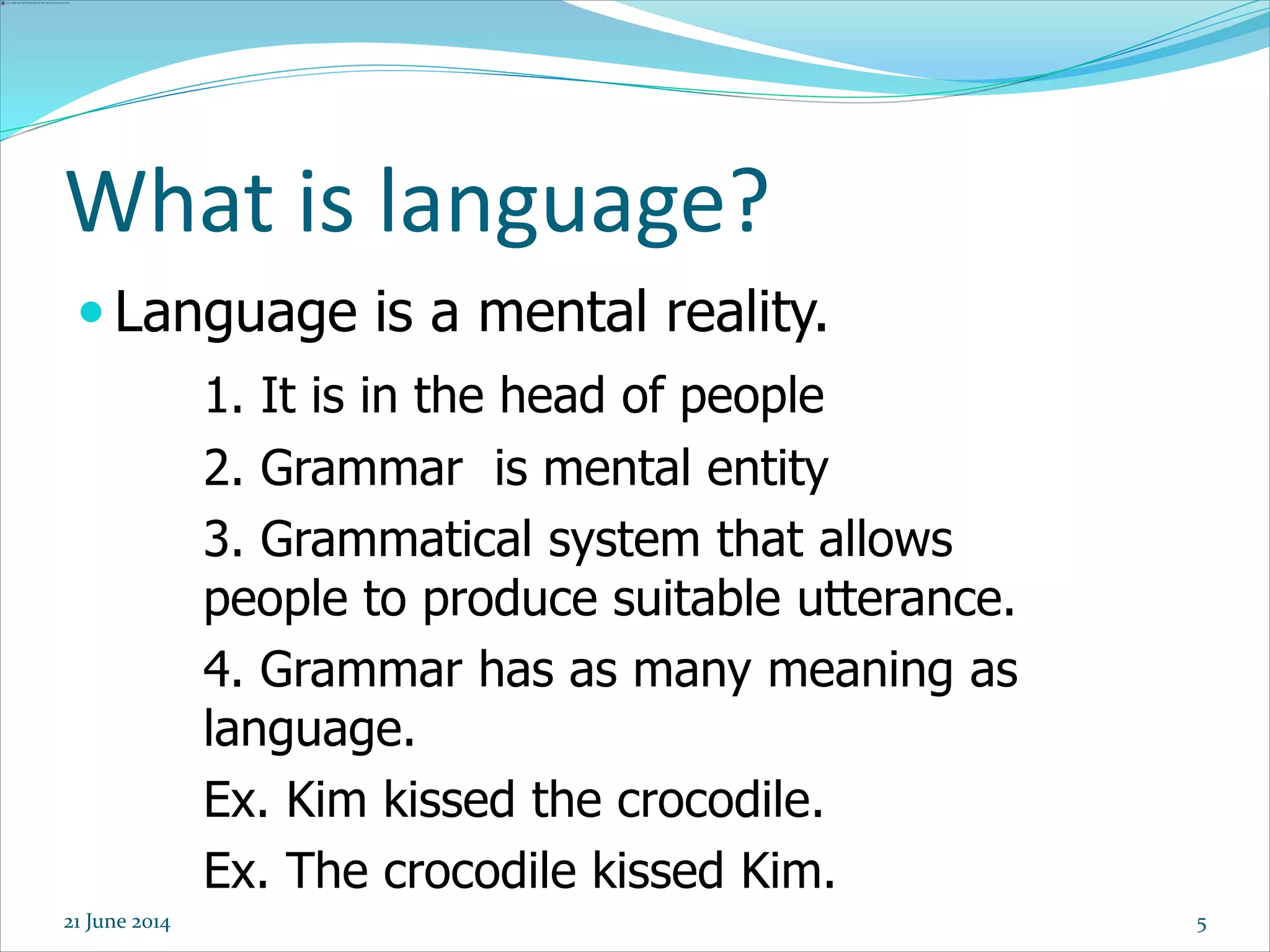 5
 Language is a mental reality.
1. It is in the head of people
2. Grammar is mental entity
3. Grammatical system that allows
people to produce suitable utterance.
4. Grammar has as many meaning as
language.
Ex. Kim kissed the crocodile.
Ex. The crocodile kissed Kim.
What is language?
21 June 2014
 