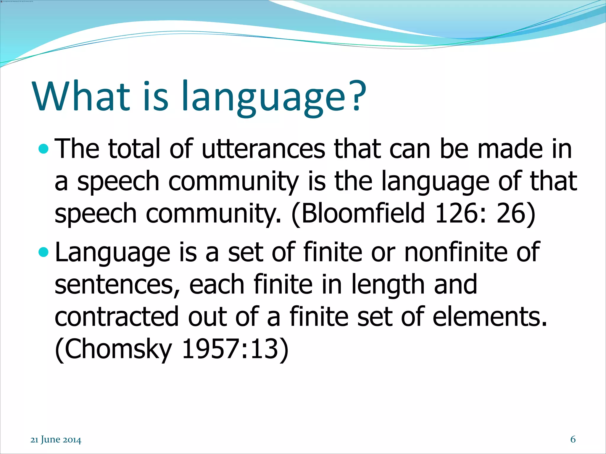 6
 The total of utterances that can be made in
a speech community is the language of that
speech community. (Bloomfield 126: 26)
 Language is a set of finite or nonfinite of
sentences, each finite in length and
contracted out of a finite set of elements.
(Chomsky 1957:13)
What is language?
21 June 2014
 