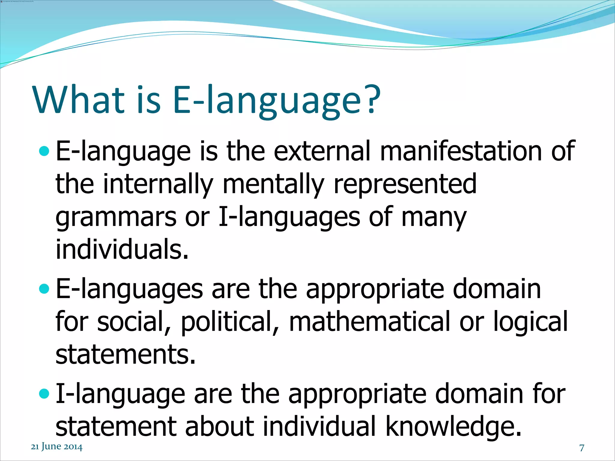 7
 E-language is the external manifestation of
the internally mentally represented
grammars or I-languages of many
individuals.
 E-languages are the appropriate domain
for social, political, mathematical or logical
statements.
 I-language are the appropriate domain for
statement about individual knowledge.
What is E-language?
21 June 2014
 