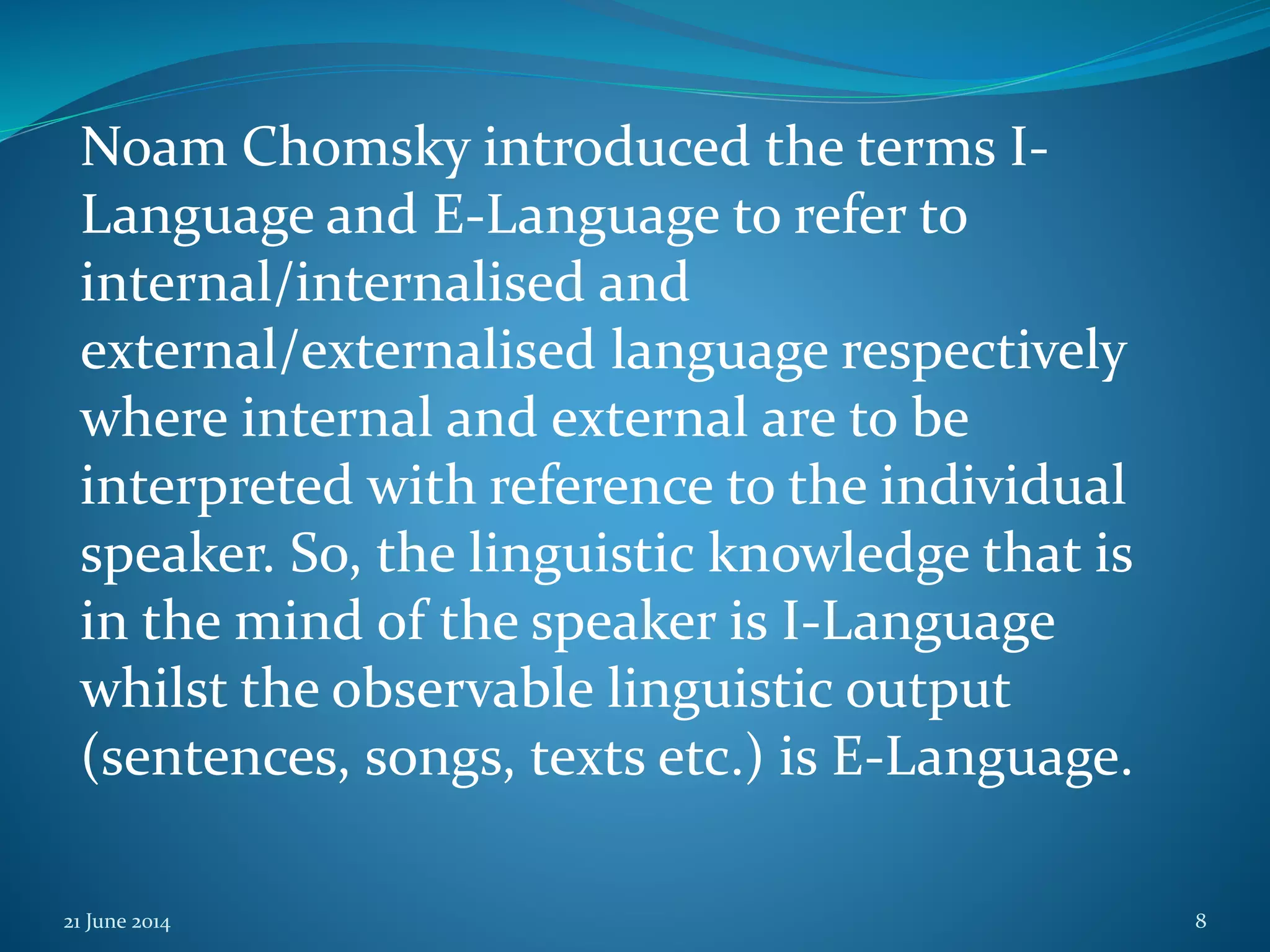 Noam Chomsky introduced the terms I-
Language and E-Language to refer to
internal/internalised and
external/externalised language respectively
where internal and external are to be
interpreted with reference to the individual
speaker. So, the linguistic knowledge that is
in the mind of the speaker is I-Language
whilst the observable linguistic output
(sentences, songs, texts etc.) is E-Language.
21 June 2014 8
 