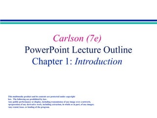 Copyright 2001 by Allyn & Bacon
Carlson (7e)
PowerPoint Lecture Outline
Chapter 1: Introduction
This multimedia product and its contents are protected under copyright
law. The following are prohibited by law:
•any public performance or display, including transmission of any image over a network;
•preparation of any derivative work, including extraction, in whole or in part, of any images;
•any rental, lease, or lending of the program.
 