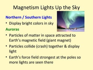 Magnetism Lights Up the Sky
Northern / Southern Lights
• Display bright colors in sky
Auroras
• Particles of matter in space attracted to
  Earth’s magnetic field (giant magnet)
• Particles collide (crash) together & display
  light
• Earth’s force field strongest at the poles so
  more lights are seen there
 