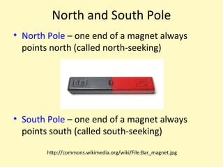 North and South Pole
• North Pole – one end of a magnet always
  points north (called north-seeking)




• South Pole – one end of a magnet always
  points south (called south-seeking)

       http://commons.wikimedia.org/wiki/File:Bar_magnet.jpg
 