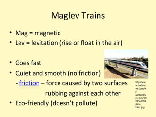 Maglev Trains
• Mag = magnetic
• Lev = levitation (rise or float in the air)

• Goes fast
• Quiet and smooth (no friction)
  - friction – force caused by two surfaces     http://ww
                                                w.dodevi
                                                ce.com/w

              rubbing against each other        p-
                                                content/u
                                                ploads/20

• Eco-friendly (doesn’t pollute)                08/03/ma
                                                glev-
                                                train.jpg
 