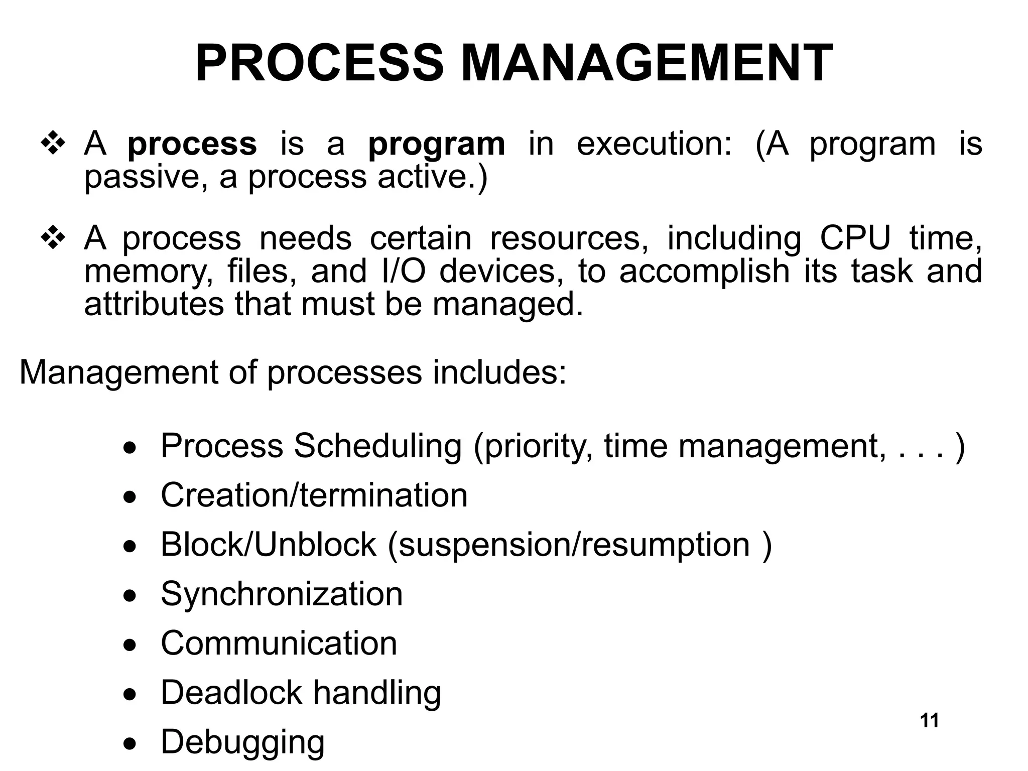11
PROCESS MANAGEMENT
 A process is a program in execution: (A program is
passive, a process active.)
 A process needs certain resources, including CPU time,
memory, files, and I/O devices, to accomplish its task and
attributes that must be managed.
Management of processes includes:
 Process Scheduling (priority, time management, . . . )
 Creation/termination
 Block/Unblock (suspension/resumption )
 Synchronization
 Communication
 Deadlock handling
 Debugging
 