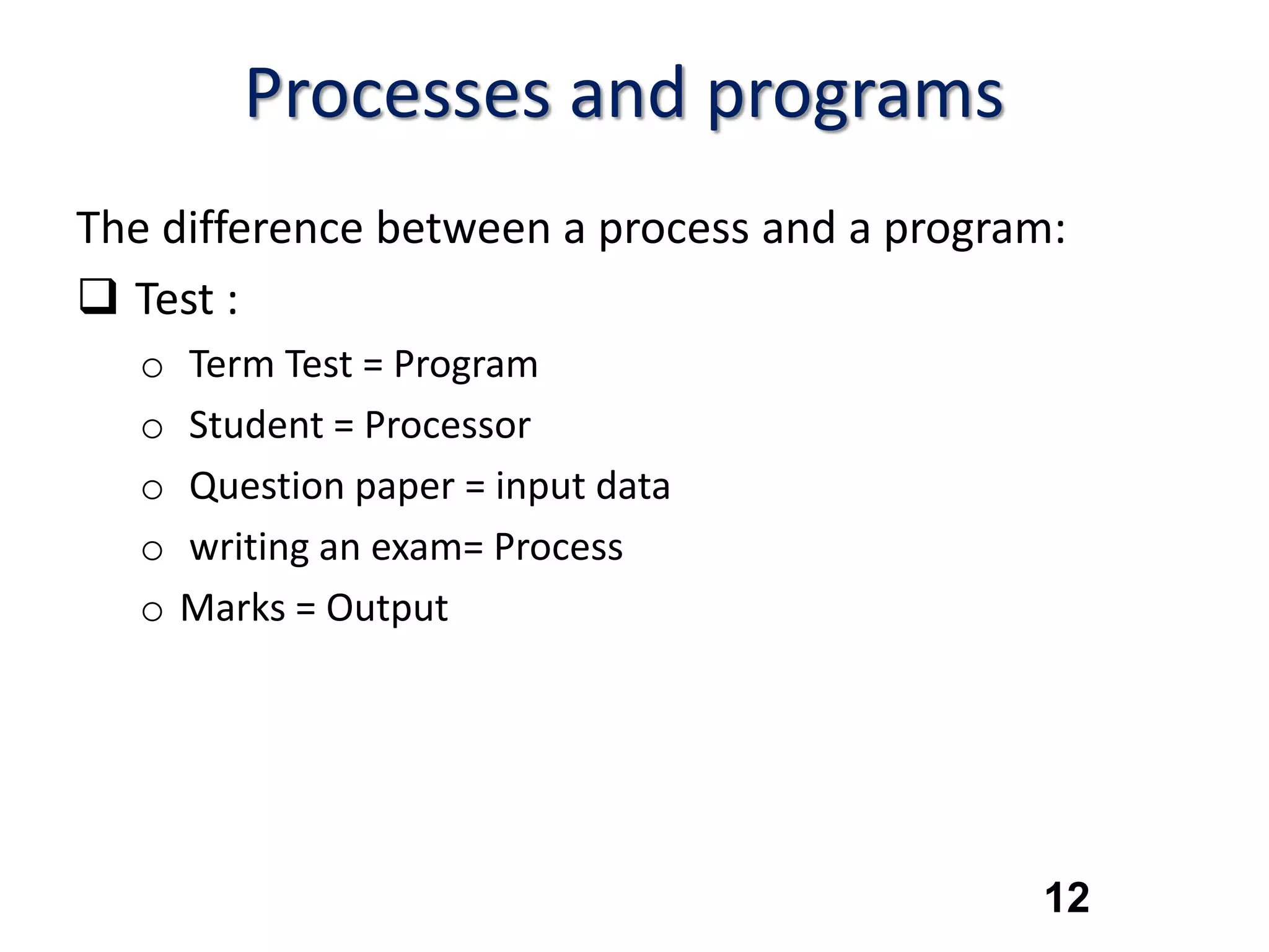 12
Processes and programs
The difference between a process and a program:
 Test :
o Term Test = Program
o Student = Processor
o Question paper = input data
o writing an exam= Process
o Marks = Output
 