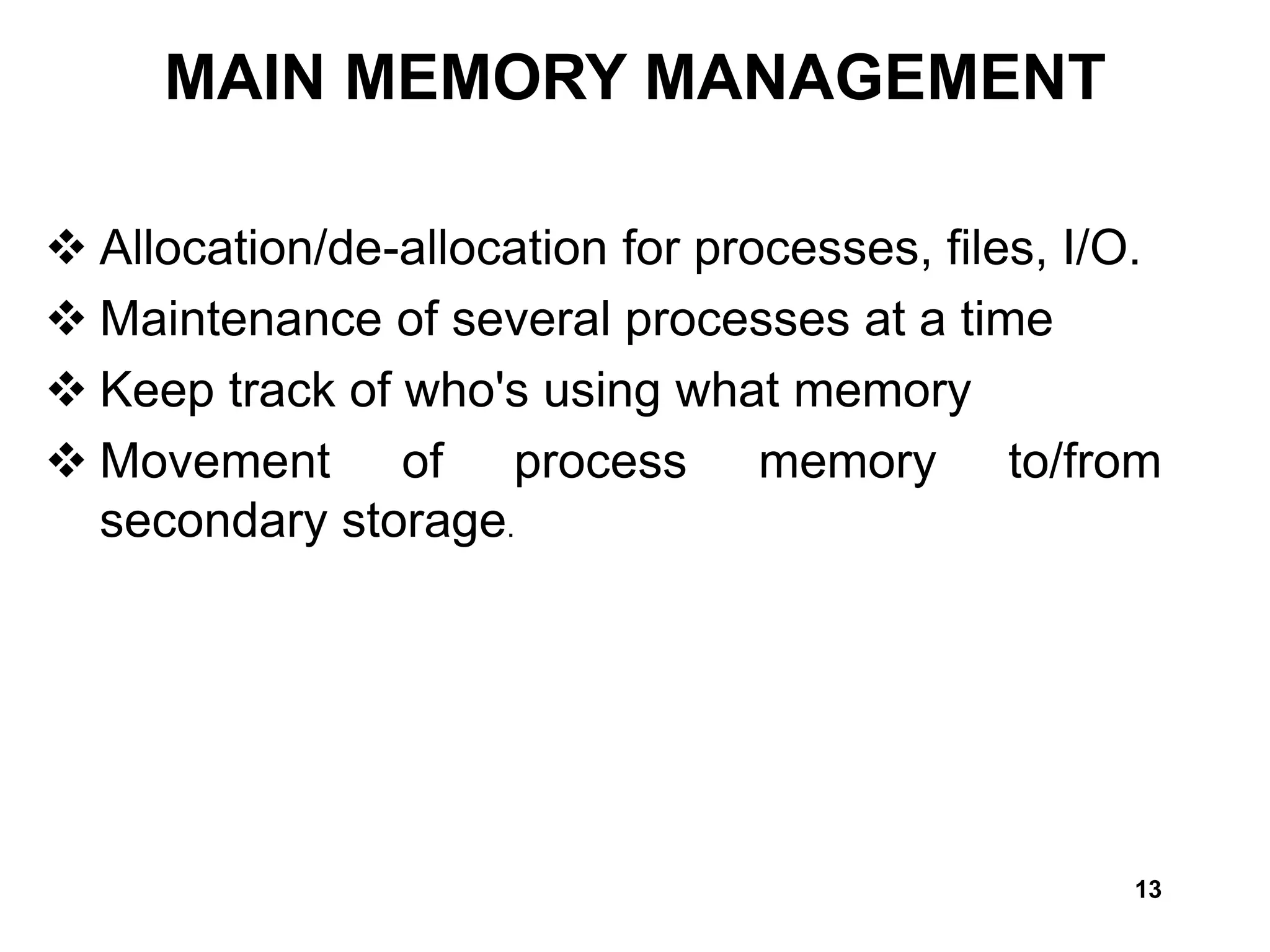 13
 Allocation/de-allocation for processes, files, I/O.
 Maintenance of several processes at a time
 Keep track of who's using what memory
 Movement of process memory to/from
secondary storage.
MAIN MEMORY MANAGEMENT
 