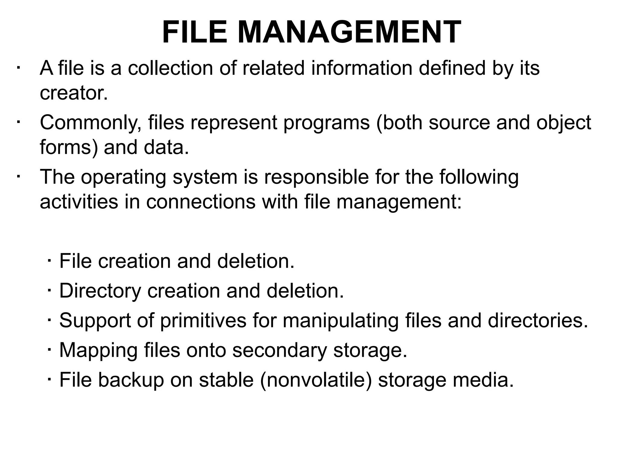 • A file is a collection of related information defined by its
creator.
• Commonly, files represent programs (both source and object
forms) and data.
• The operating system is responsible for the following
activities in connections with file management:
• File creation and deletion.
• Directory creation and deletion.
• Support of primitives for manipulating files and directories.
• Mapping files onto secondary storage.
• File backup on stable (nonvolatile) storage media.
FILE MANAGEMENT
 