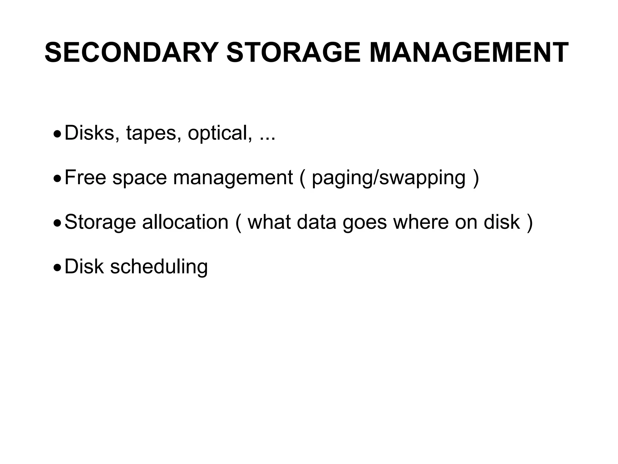 Disks, tapes, optical, ...
Free space management ( paging/swapping )
Storage allocation ( what data goes where on disk )
Disk scheduling
SECONDARY STORAGE MANAGEMENT
 