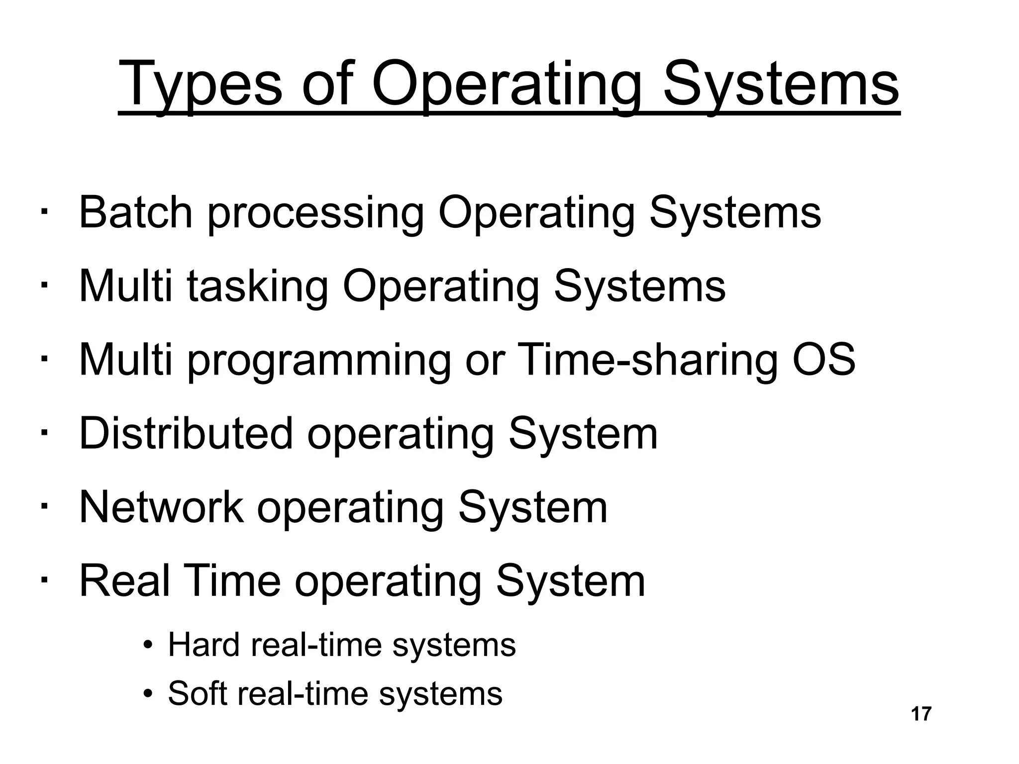 Types of Operating Systems
• Batch processing Operating Systems
• Multi tasking Operating Systems
• Multi programming or Time-sharing OS
• Distributed operating System
• Network operating System
• Real Time operating System
• Hard real-time systems
• Soft real-time systems 17
 