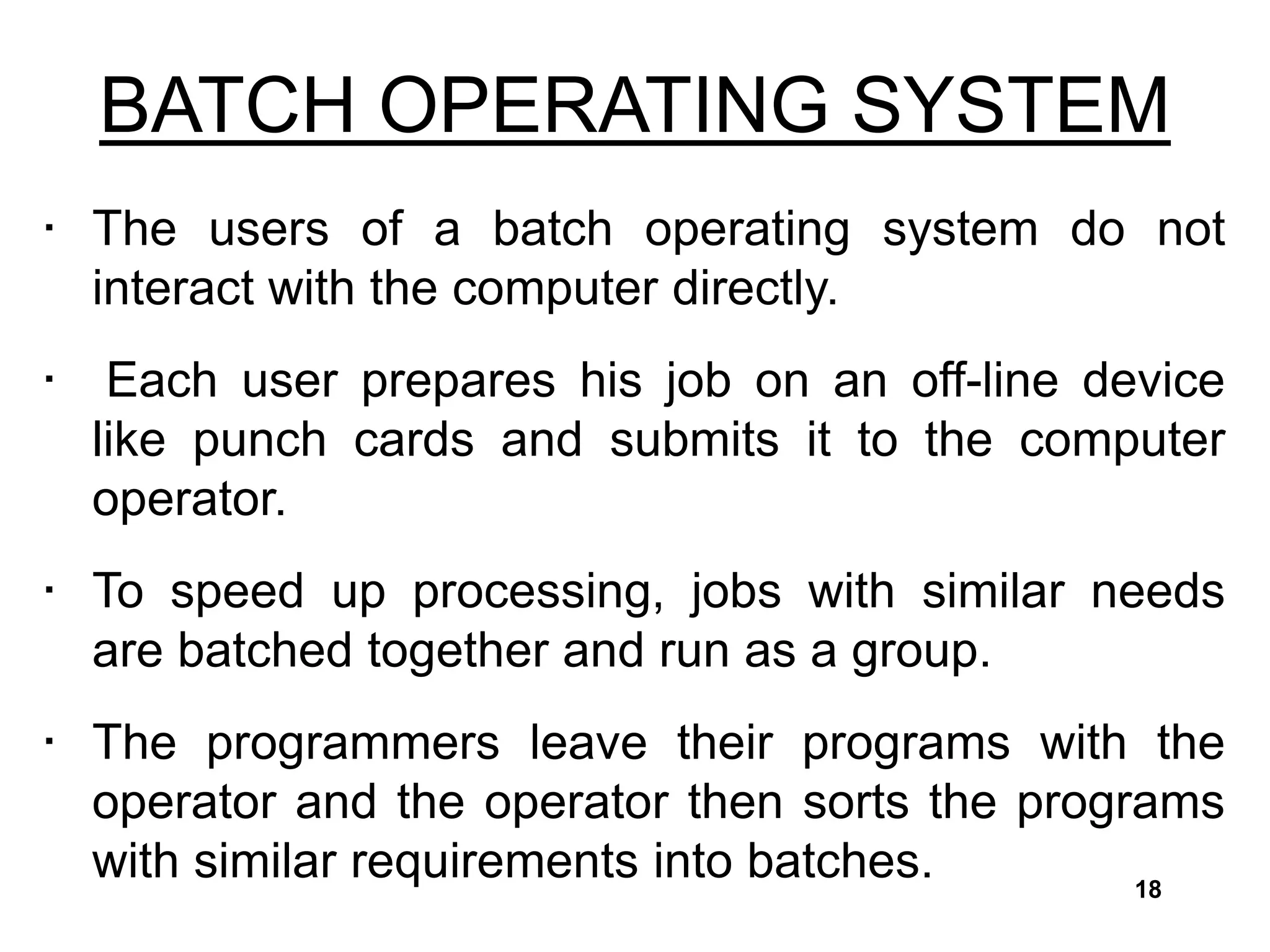 BATCH OPERATING SYSTEM
• The users of a batch operating system do not
interact with the computer directly.
• Each user prepares his job on an off-line device
like punch cards and submits it to the computer
operator.
• To speed up processing, jobs with similar needs
are batched together and run as a group.
• The programmers leave their programs with the
operator and the operator then sorts the programs
with similar requirements into batches. 18
 