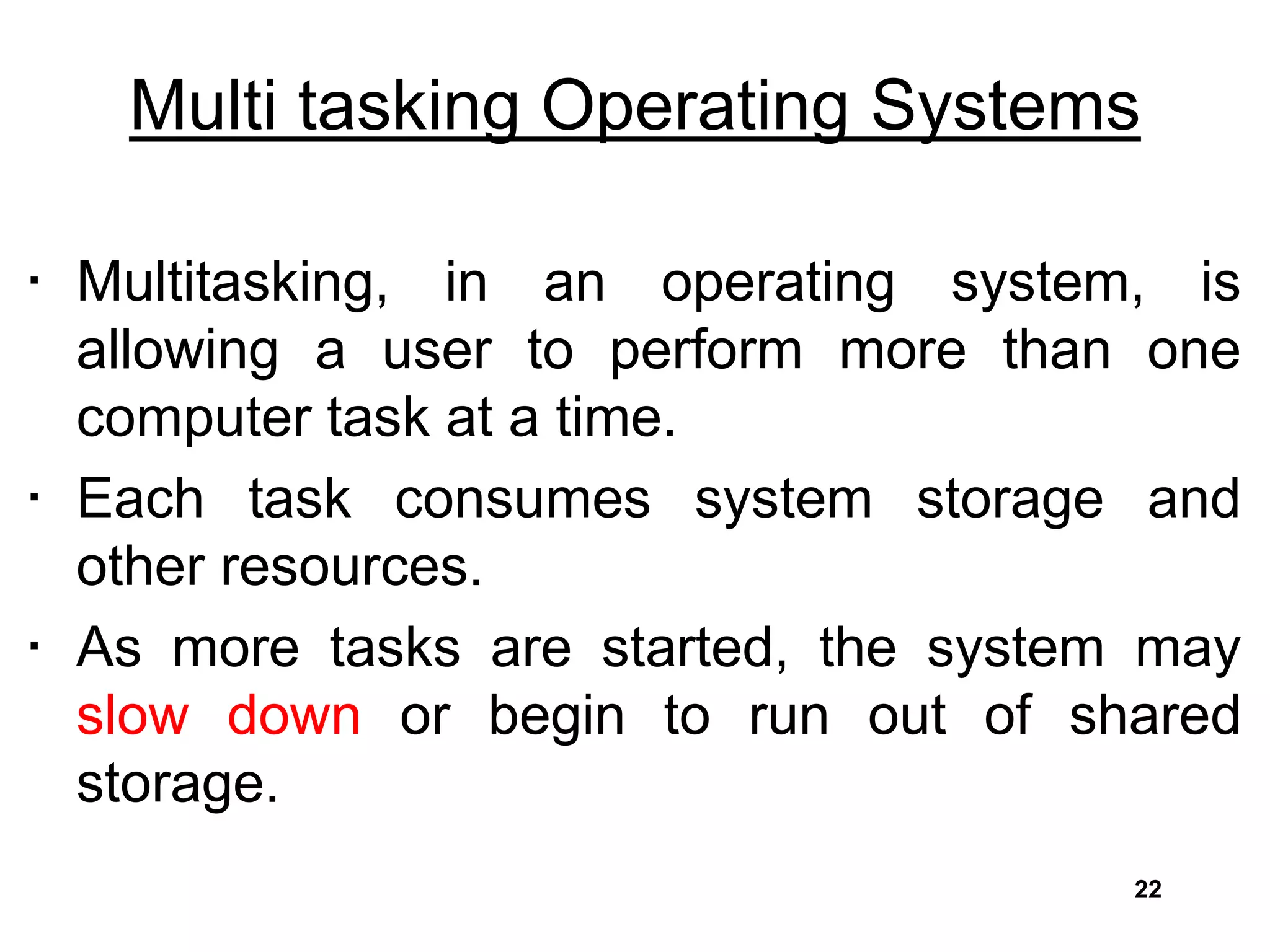 Multi tasking Operating Systems
• Multitasking, in an operating system, is
allowing a user to perform more than one
computer task at a time.
• Each task consumes system storage and
other resources.
• As more tasks are started, the system may
slow down or begin to run out of shared
storage.
22
 